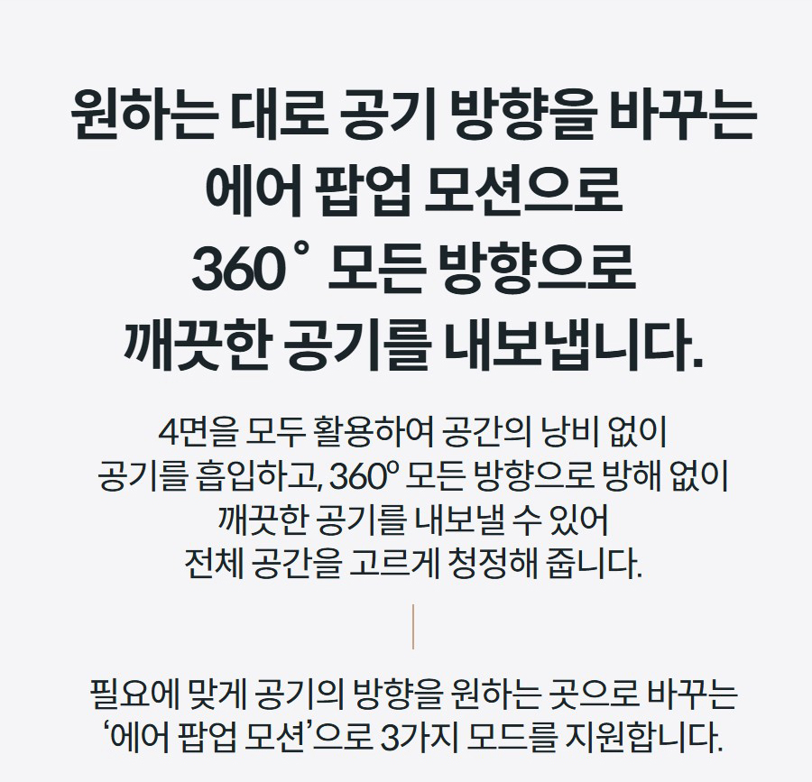 원하는 대로 공기 방향을 바꾸는 에어 팝업 모션으로 360˚ 모든 방향으로 깨끗한 공기를 내보냅니다. 4면을 모두 활용하여 공간의 낭비 없이 공기를 흡입하고, 360º 모든 방향으로 방해 없이 깨끗한 공기를 내보낼 수 있어 전체 공간을 고르게 청정해 줍니다.  필요에 맞게 공기의 방향을 원하는 곳으로 바꾸는 ‘에어 팝업 모션’으로 3가지 모드를 지원합니다.