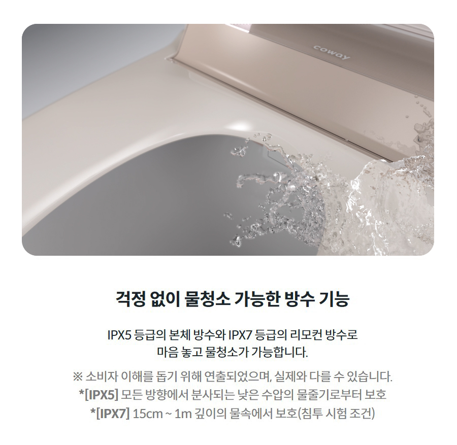 걱정 없이 물청소 가능한 방수 기능  IPX5 등급의 본체 방수와 IPX7 등급의 리모컨 방수로 마음 놓고 물청소가 가능합니다.  ※ 소비자 이해를 돕기 위해 연출되었으며, 실제와 다를 수 있습니다. *[IPX5] 모든 방향에서 분사되는 낮은 수압의 물줄기로부터 보호 *[IPX7] 15cm ~ 1m 깊이의 물속에서 보호(침투 시험 조건)