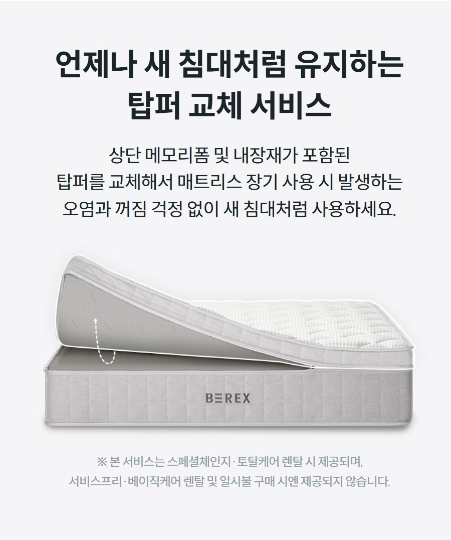 언제나 새 침대처럼 유지하는 탑퍼 교체 서비스 상단 메모리폼 및 내장재가 포함된 탑퍼를 교체해서 매트리스 장기 사용 시 발생하는 오염과 꺼짐 걱정 없이 새 침대처럼 사용하세요.   ※ 본 서비스는 스페셜체인지·토탈케어 렌탈 시 제공되며, 서비스프리·베이직케어 렌탈 및 일시불 구매 시엔 제공되지 않습니다.