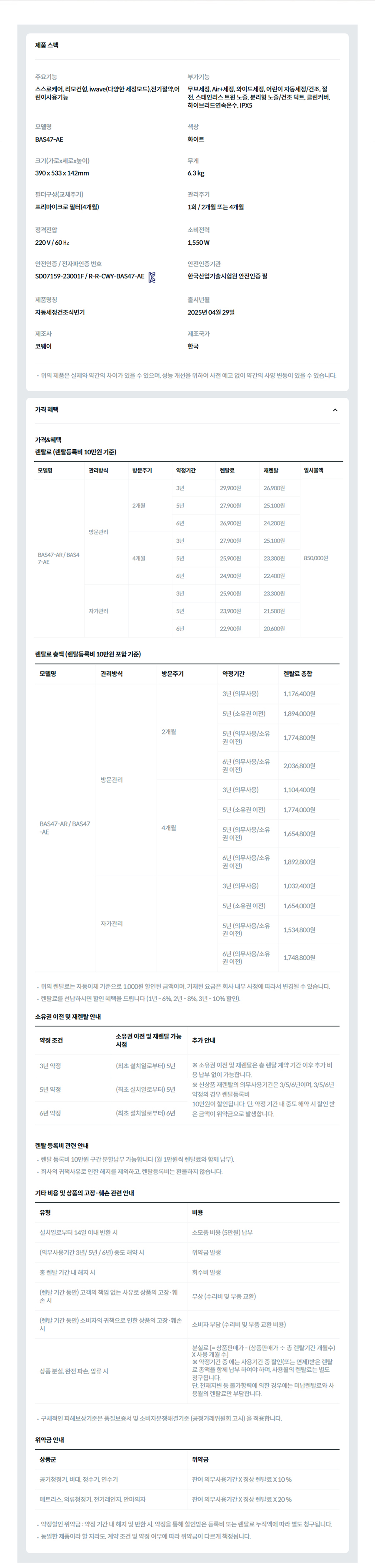 제품 스펙 주요기능  스스로케어, 리모컨형, iwave(다양한 세정모드),전기절약,어린이사용기능  부가기능  무브세정, Air+세정, 와이드세정, 어린이 자동세정/건조, 절전, 스테인리스 트윈 노즐, 분리형 노즐/건조 덕트, 클린커버, 하이브리드연속온수, IPX5  모델명  BAS47-AE  색상  화이트  크기(가로x세로x높이)  390 x 533 x 142mm  무게  6.3 kg  필터구성(교체주기)  프리마이크로 필터(4개월)  관리주기  1회 / 2개월 또는 4개월  정격전압  220 V / 60 ㎐  소비전력  1,550 W  안전인증 / 전자파인증 번호  SD07159-23001F / R-R-CWY-BAS47-AEKC마크  안전인증기관  한국산업기술시험원 안전인증 필  제품명칭  자동세정건조식변기  출시년월  2025년 04월 29일  제조사  코웨이  제조국가  한국  위의 제품은 실제와 약간의 차이가 있을 수 있으며, 성능 개선을 위하여 사전 예고 없이 약간의 사양 변동이 있을 수 있습니다. 가격 혜택 가격&혜택 렌탈료 (렌탈등록비 10만원 기준) 모델명	관리방식	방문주기	약정기간	렌탈료	재렌탈	일시불액 BAS47-AR / BAS47-AE	방문관리	2개월	3년	29,900원	26,900원	850,000원 5년	27,900원	25,100원 6년	26,900원	24,200원 4개월	3년	27,900원	25,100원 5년	25,900원	23,300원 6년	24,900원	22,400원 자가관리		3년	25,900원	23,300원 5년	23,900원	21,500원 6년	22,900원	20,600원 렌탈료 총액 (렌탈등록비 10만원 포함 기준) 모델명	관리방식	방문주기	약정기간	렌탈료 총합 BAS47-AR / BAS47-AE	방문관리	2개월	3년 (의무사용)	1,176,400원 5년 (소유권 이전)	1,894,000원 5년 (의무사용/소유권 이전)	1,774,800원 6년 (의무사용/소유권 이전)	2,036,800원 4개월	3년 (의무사용)	1,104,400원 5년 (소유권 이전)	1,774,000원 5년 (의무사용/소유권 이전)	1,654,800원 6년 (의무사용/소유권 이전)	1,892,800원 자가관리		3년 (의무사용)	1,032,400원 5년 (소유권 이전)	1,654,000원 5년 (의무사용/소유권 이전)	1,534,800원 6년 (의무사용/소유권 이전)	1,748,800원 위의 렌탈료는 자동이체 기준으로 1,000원 할인된 금액이며, 기재된 요금은 회사 내부 사정에 따라서 변경될 수 있습니다. 렌탈료를 선납하시면 할인 혜택을 드립니다 (1년 - 6%, 2년 - 8%, 3년 - 10% 할인). 소유권 이전 및 재렌탈 안내 약정 조건	소유권 이전 및 재렌탈 가능 시점	추가 안내 3년 약정	(최초 설치일로부터) 5년	※ 소유권 이전 및 재렌탈은 총 렌탈 계약 기간 이후 추가 비용 납부 없이 가능합니다. ※ 신상품 재렌탈의 의무사용기간은 3/5/6년이며, 3/5/6년 약정의 경우 렌탈등록비 10만원이 할인됩니다. 단, 약정 기간 내 중도 해약 시 할인 받은 금액이 위약금으로 발생합니다. 5년 약정	(최초 설치일로부터) 5년 6년 약정	(최초 설치일로부터) 6년 렌탈 등록비 관련 안내 렌탈 등록비 10만원 구간 분할납부 가능합니다 (월 1만원씩 렌탈료와 함께 납부). 회사의 귀책사유로 인한 해지를 제외하고, 렌탈등록비는 환불하지 않습니다. 기타 비용 및 상품의 고장·훼손 관련 안내 유형	비용 설치일로부터 14일 이내 반환 시	소모품 비용 (5만원) 납부 (의무사용기간 3년/ 5년 / 6년) 중도 해약 시	위약금 발생 총 렌탈 기간 내 해지 시	회수비 발생 (렌탈 기간 동안) 고객의 책임 없는 사유로 상품의 고장·훼손 시	무상 (수리비 및 부품 교환) (렌탈 기간 동안) 소비자의 귀책으로 인한 상품의 고장·훼손 시	소비자 부담 (수리비 및 부품 교환 비용) 상품 분실, 완전 파손, 압류 시	분실료 [= 상품판매가 - (상품판매가 ÷ 총 렌탈기간 개월수) X 사용 개월 수] ※ 약정기간 중 에는 사용기간 중 할인(또는 면제)받은 렌탈료 총액을 함께 납부 하여야 하며, 사용월의 렌탈료는 별도 청구됩니다. 단, 천재지변 등 불가항력에 의한 경우에는 미납렌탈료와 사용월의 렌탈료만 부담합니다. 구체적인 피해보상기준은 품질보증서 및 소비자분쟁해결기준 (공정거래위원회 고시) 을 적용합니다. 위약금 안내 상품군	위약금 공기청정기, 비데, 정수기, 연수기	잔여 의무사용기간 X 정상 렌탈료 X 10 % 매트리스, 의류청정기, 전기레인지, 안마의자	잔여 의무사용기간 X 정상 렌탈료 X 20 % 약정할인 위약금 : 약정 기간 내 해지 및 반환 시, 약정을 통해 할인받은 등록비 또는 렌탈료 누적액에 따라 별도 청구됩니다. 동일한 제품이라 할 지라도, 계약 조건 및 약정 여부에 따라 위약금이 다르게 책정됩니다.
