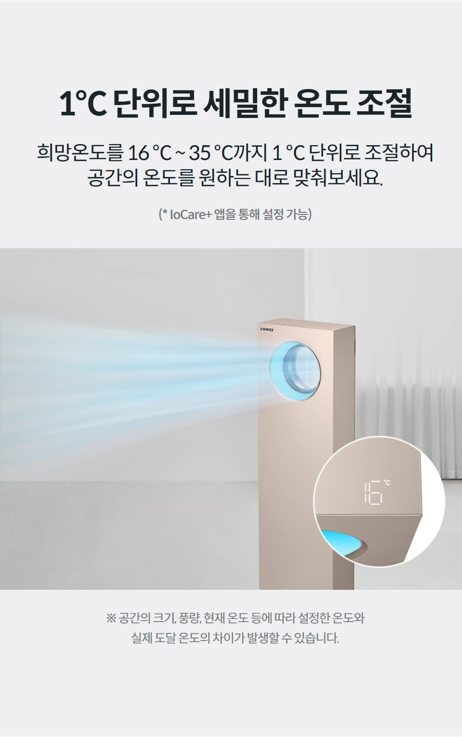 1℃ 단위로 세밀한 온도 조절 희망온도를 16 ℃ ~ 35 ℃까지 1 ℃ 단위로 조절하여 공간의 온도를 원하는 대로 맞춰보세요.  (* IoCare+ 앱을 통해 설정 가능) ※ 공간의 크기, 풍량, 현재 온도 등에 따라 설정한 온도와 실제 도달 온도의 차이가 발생할 수 있습니다.