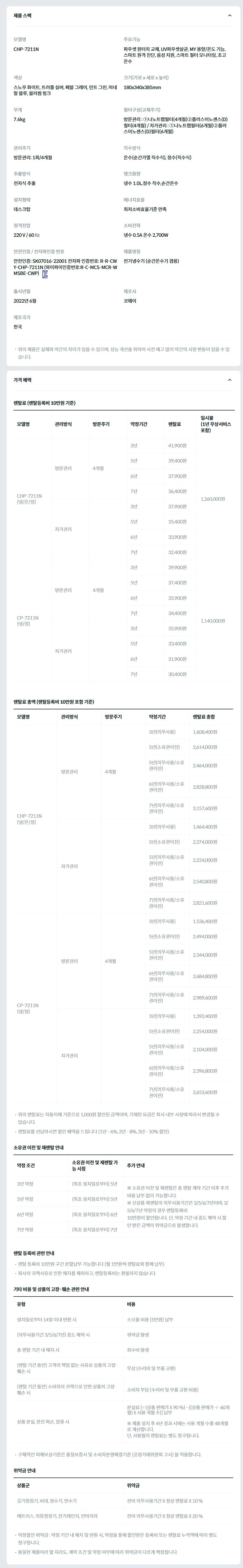 제품 스펙 모델명  CHP-7211N  주요기능  파우셋 원터치 교체, UV파우셋살균, MY 용량/온도 기능, 스마트 원격 진단, 음성 지원, 스마트 필터 모니터링, 초고온수  색상  스노우 화이트, 트러플 실버, 페블 그레이, 민트 그린, 미네랄 블루, 블러썸 핑크  크기(가로 x 세로 x 높이)  180x340x385mm  무게  7.6kg  필터구성(교체주기)  방문관리 : ①나노트랩필터(4개월)②플러스이노센스(D)필터(4개월) / 자가관리 : ①나노트랩필터(6개월)②플러스이노센스(D)필터(6개월)  관리주기  방문관리: 1회/4개월  직수방식  온수(순간가열 직수식), 정수(직수식)  추출방식  전자식 추출  탱크용량  냉수 1.0L,정수 직수,순간온수  설치형태  데스크탑  에너지효율  최저소비효율기준 만족  정격전압  220 V / 60 ㎐  소비전력  냉수 0.5A 온수 2,700W  안전인증 / 전자파인증 번호  안전인증: SK07016-22001 전자파 인증번호: R-R-CWY-CHP-7211N (와이파이인증번호:R-C-MCS-MCR-WMSBE-CWP)KC마크  제품명칭  전기냉수기 (순간온수기 겸용)  출시년월  2022년 6월  제조사  코웨이  제조국가  한국  위의 제품은 실제와 약간의 차이가 있을 수 있으며, 성능 개선을 위하여 사전 예고 없이 약간의 사양 변동이 있을 수 있습니다. 가격 혜택 렌탈료 (렌탈등록비 10만원 기준) 모델명	관리방식	방문주기	약정기간	렌탈료	재렌탈	일시불 (1년 무상서비스 포함) CHP-7211N (냉/온/정)	방문관리	4개월	3년	41,900원	37,700원	1,260,000원 5년	39,400원	36,600원 6년	37,900원	34,100원 7년	36,400원	33,100원 자가관리		3년	37,900원	34,100원 5년	35,400원	32,500원 6년	33,900원	30,500원 7년	32,400원	29,500원 CP-7211N (냉/정)	방문관리	4개월	3년	39,900원	35,900원	1,140,000원 5년	37,400원	34,800원 6년	35,900원	32,300원 7년	34,400원	31,300원 자가관리		3년	35,900원	32,300원 5년	33,400원	30,800원 6년	31,900원	28,700원 7년	30,400원	27,700원 렌탈료 총액 (렌탈등록비 10만원 포함 기준) 모델명	관리방식	방문주기	약정기간	렌탈료 총합 CHP-7211N (냉/온/정)	방문관리	4개월	3년(의무사용)	1,608,400원 5년(소유권이전)	2,614,000원 5년(의무사용/소유권이전)	2,464,000원 6년(의무사용/소유권이전)	2,828,800원 7년(의무사용/소유권이전)	3,157,600원 자가관리		3년(의무사용)	1,464,400원 5년(소유권이전)	2,374,000원 5년(의무사용/소유권이전)	2,224,000원 6년(의무사용/소유권이전)	2,540,800원 7년(의무사용/소유권이전)	2,821,600원 CP-7211N (냉/정)	방문관리	4개월	3년(의무사용)	1,536,400원 5년(소유권이전)	2,494,000원 5년(의무사용/소유권이전)	2,344,000원 6년(의무사용/소유권이전)	2,684,800원 7년(의무사용/소유권이전)	2,989,600원 자가관리		3년(의무사용)	1,392,400원 5년(소유권이전)	2,254,000원 5년(의무사용/소유권이전)	2,104,000원 6년(의무사용/소유권이전)	2,396,800원 7년(의무사용/소유권이전)	2,653,600원 위의 렌탈료는 자동이체 기준으로 1,000원 할인된 금액이며, 기재된 요금은 회사 내부 사정에 따라서 변경될 수 있습니다. 렌탈료를 선납하시면 할인 혜택을 드립니다 (1년 - 6%, 2년 - 8%, 3년 - 10% 할인). 소유권 이전 및 재렌탈 안내 약정 조건	소유권 이전 및 재렌탈 가능 시점	추가 안내 3년 약정	(최초 설치일로부터) 5년	※ 소유권 이전 및 재렌탈은 총 렌탈 계약 기간 이후 추가 비용 납부 없이 가능합니다. ※ 신상품 재렌탈의 의무사용기간은 3/5/6/7년이며, 3/5/6/7년 약정의 경우 렌탈등록비 10만원이 할인됩니다. 단, 약정 기간 내 중도 해약 시 할인 받은 금액이 위약금으로 발생합니다. 5년 약정	(최초 설치일로부터) 5년 6년 약정	(최초 설치일로부터) 6년 7년 약정	(최초 설치일로부터) 7년 렌탈 등록비 관련 안내 렌탈 등록비 10만원 구간 분할납부 가능합니다 (월 1만원씩 렌탈료와 함께 납부). 회사의 귀책사유로 인한 해지를 제외하고, 렌탈등록비는 환불하지 않습니다. 기타 비용 및 상품의 고장·훼손 관련 안내 유형	비용 설치일로부터 14일 이내 반환 시	소모품 비용 (5만원) 납부 (의무사용기간 3/5/6/7년) 중도 해약 시	위약금 발생 총 렌탈 기간 내 해지 시	회수비 발생 (렌탈 기간 동안) 고객의 책임 없는 사유로 상품의 고장·훼손 시	무상 (수리비 및 부품 교환) (렌탈 기간 동안) 소비자의 귀책으로 인한 상품의 고장·훼손 시	소비자 부담 (수리비 및 부품 교환 비용) 상품 분실, 완전 파손, 압류 시	분실료 [= (상품 판매가 X 90 %) - {(상품 판매가 ÷ 60개월) X 사용 개월 수}] 납부  ※ 제품 설치 후 4년 경과 시에는 사용 개월 수를 48개월로 계산합니다. 단, 사용월의 렌탈료는 별도 청구됩니다. 구체적인 피해보상기준은 품질보증서 및 소비자분쟁해결기준 (공정거래위원회 고시) 을 적용합니다. 위약금 안내 상품군	위약금 공기청정기, 비데, 정수기, 연수기	잔여 의무사용기간 X 정상 렌탈료 X 10 % 매트리스, 의류청정기, 전기레인지, 안마의자	잔여 의무사용기간 X 정상 렌탈료 X 20 % 약정할인 위약금 : 약정 기간 내 해지 및 반환 시, 약정을 통해 할인받은 등록비 또는 렌탈료 누적액에 따라 별도 청구됩니다. 동일한 제품이라 할 지라도, 계약 조건 및 약정 여부에 따라 위약금이 다르게 책정됩니다.