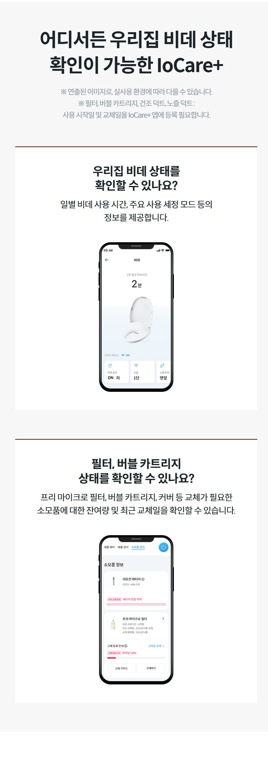 어디서든 우리집 비데 상태 확인이 가능한 IoCare+ ※ 연출된 이미지로, 실사용 환경에 따라 다를 수 있습니다. ※ 필터, 버블 카트리지, 건조 덕트, 노즐 덕트 : 사용 시작일 및 교체일을 IoCare+ 앱에 등록 필요합니다. 우리집 비데 상태를 확인할 수 있나요? 일별 비데 사용 시간, 주요 사용 세정 모드 등의 정보를 제공합니다.  필터, 버블 카트리지 상태를 확인할 수 있나요? 프리 마이크로 필터, 버블 카트리지, 커버 등 교체가 필요한 소모품에 대한 잔여량 및 최근 교체일을 확인할 수 있습니다.