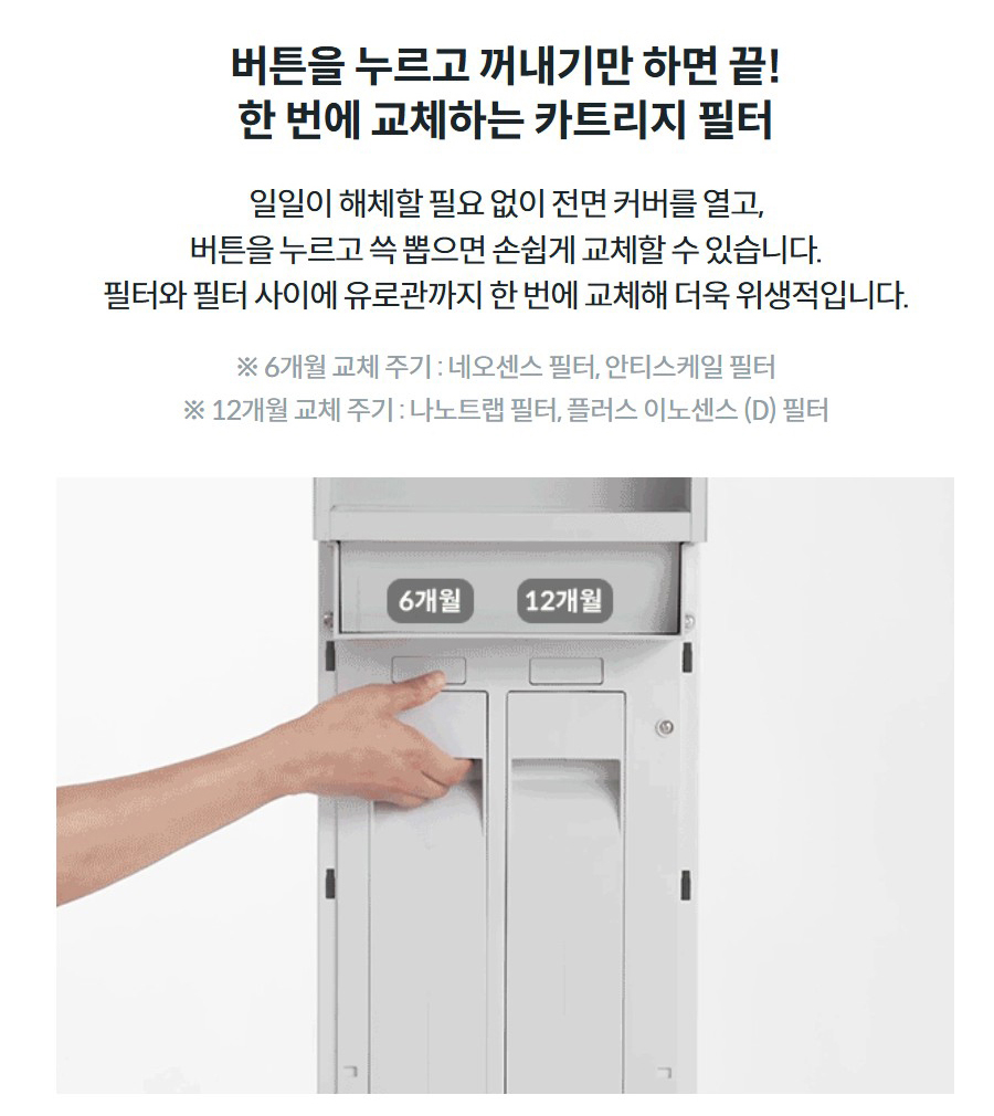 버튼을 누르고 꺼내기만 하면 끝! 한 번에 교체하는 카트리지 필터 일일이 해체할 필요 없이 전면 커버를 열고, 버튼을 누르고 쓱 뽑으면 손쉽게 교체할 수 있습니다. 필터와 필터 사이에 유로관까지 한 번에 교체해 더욱 위생적입니다. ※ 6개월 교체 주기 : 네오센스 필터, 안티스케일 필터 ※ 12개월 교체 주기 : 나노트랩 필터, 플러스 이노센스 (D) 필터
