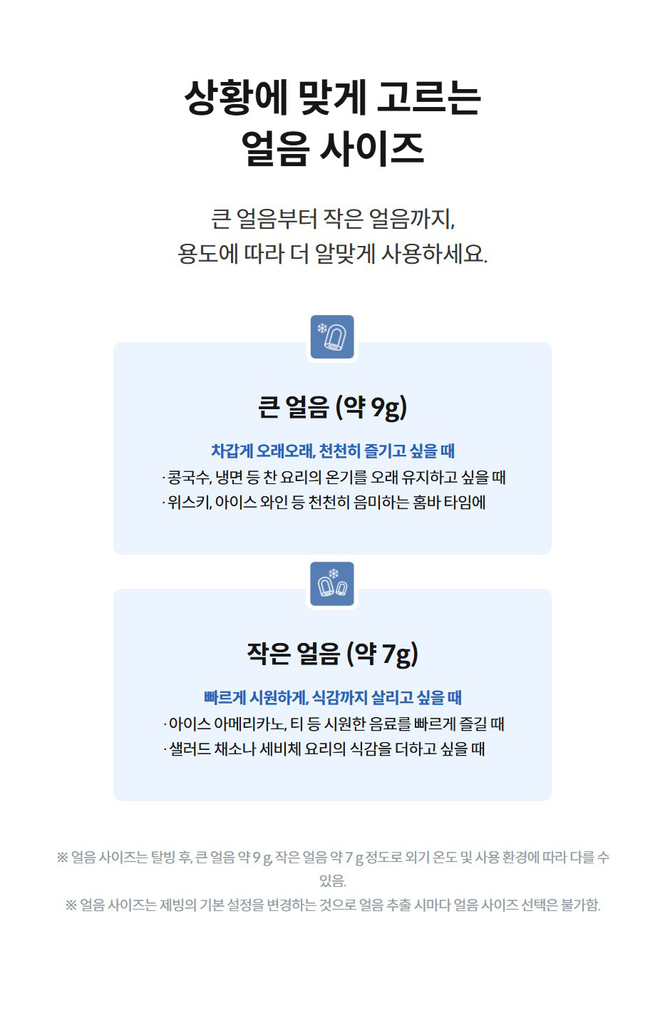 상황에 맞게 고르는 얼음 사이즈  큰 얼음부터 작은 얼음까지, 용도에 따라 더 알맞게 사용하세요.  큰 얼음 큰 얼음 (약 9g)  차갑게 오래오래, 천천히 즐기고 싶을 때  ·콩국수, 냉면 등 찬 요리의 온기를 오래 유지하고 싶을 때  ·위스키, 아이스 와인 등 천천히 음미하는 홈바 타임에  작은 얼음 작은 얼음 (약 7g)  빠르게 시원하게, 식감까지 살리고 싶을 때  ·아이스 아메리카노, 티 등 시원한 음료를 빠르게 즐길 때  ·샐러드 채소나 세비체 요리의 식감을 더하고 싶을 때  ※ 얼음 사이즈는 탈빙 후, 큰 얼음 약 9 g, 작은 얼음 약 7 g 정도로 외기 온도 및 사용 환경에 따라 다를 수 있음. ※ 얼음 사이즈는 제빙의 기본 설정을 변경하는 것으로 얼음 추출 시마다 얼음 사이즈 선택은 불가함.