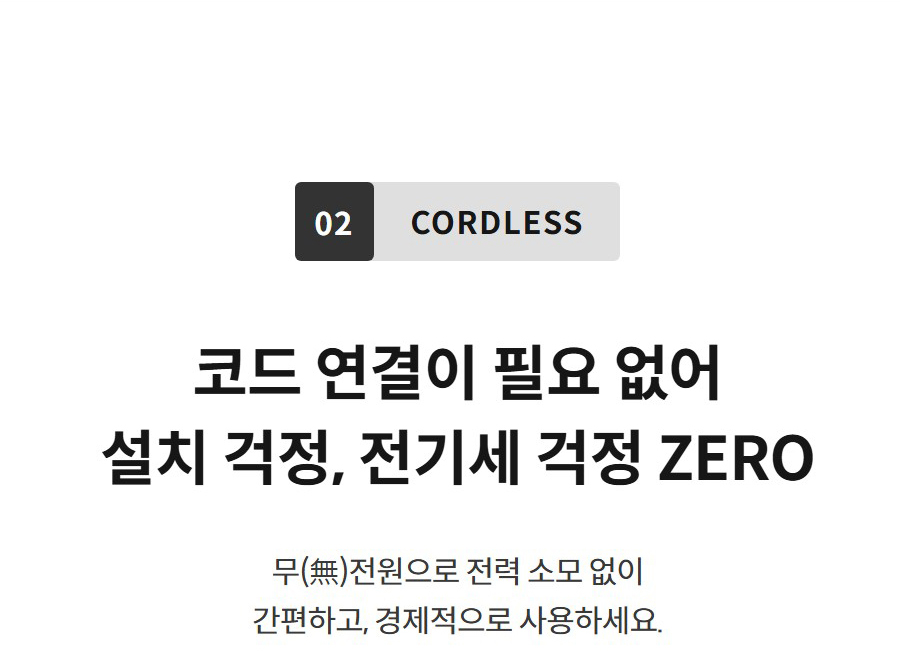 02 CORDLESS  코드 연결이 필요 없어 설치 걱정, 전기세 걱정 ZERO 무(無)전원으로 전력 소모 없이 간편하고, 경제적으로 사용하세요.