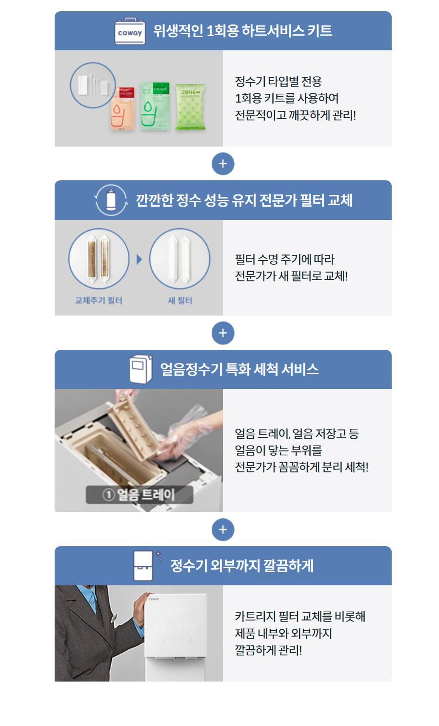 위생적인 1회용 하트서비스 키트  정수기 타입별 전용 1회용 키트를 사용하여 전문적이고 깨끗하게 관리!  깐깐한 정수 성능 유지 전문가 필터 교체  필터 수명 주기에 따라 전문가가 새 필터로 교체!  얼음정수기 특화 세척 서비스 얼음 트레이, 얼음 저장고 등 얼음이 닿는 부위를 전문가가 꼼꼼하게 분리 세척!  정수기 외부까지 깔끔하게  카트리지 필터 교체를 비롯해 제품 내부와 외부까지 깔끔하게 관리!