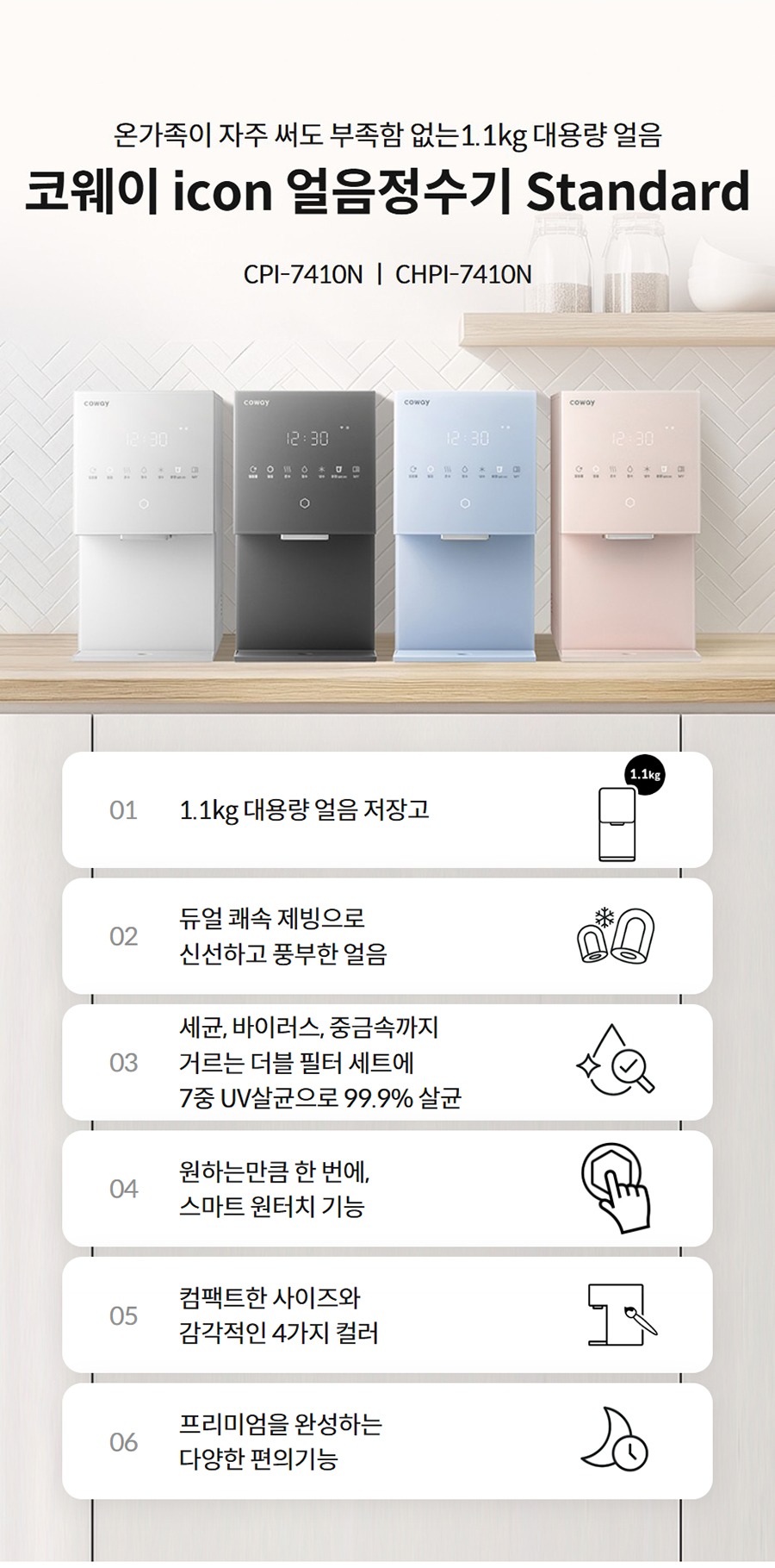 온가족이 자주 써도 부족함 없는1.1kg 대용량 얼음  코웨이 icon 얼음정수기 Standard CPI-7410N ㅣ CHPI-7410N  01 1.1kg 대용량 얼음 저장고   02 듀얼 쾌속 제빙으로 신선하고 풍부한 얼음   03 세균, 바이러스, 중금속까지 거르는 더블 필터 세트에 7중 UV살균으로 99.9% 살균   04 원하는만큼 한 번에, 스마트 원터치 기능   05 컴팩트한 사이즈와 감각적인 4가지 컬러   06 프리미엄을 완성하는 다양한 편의기능