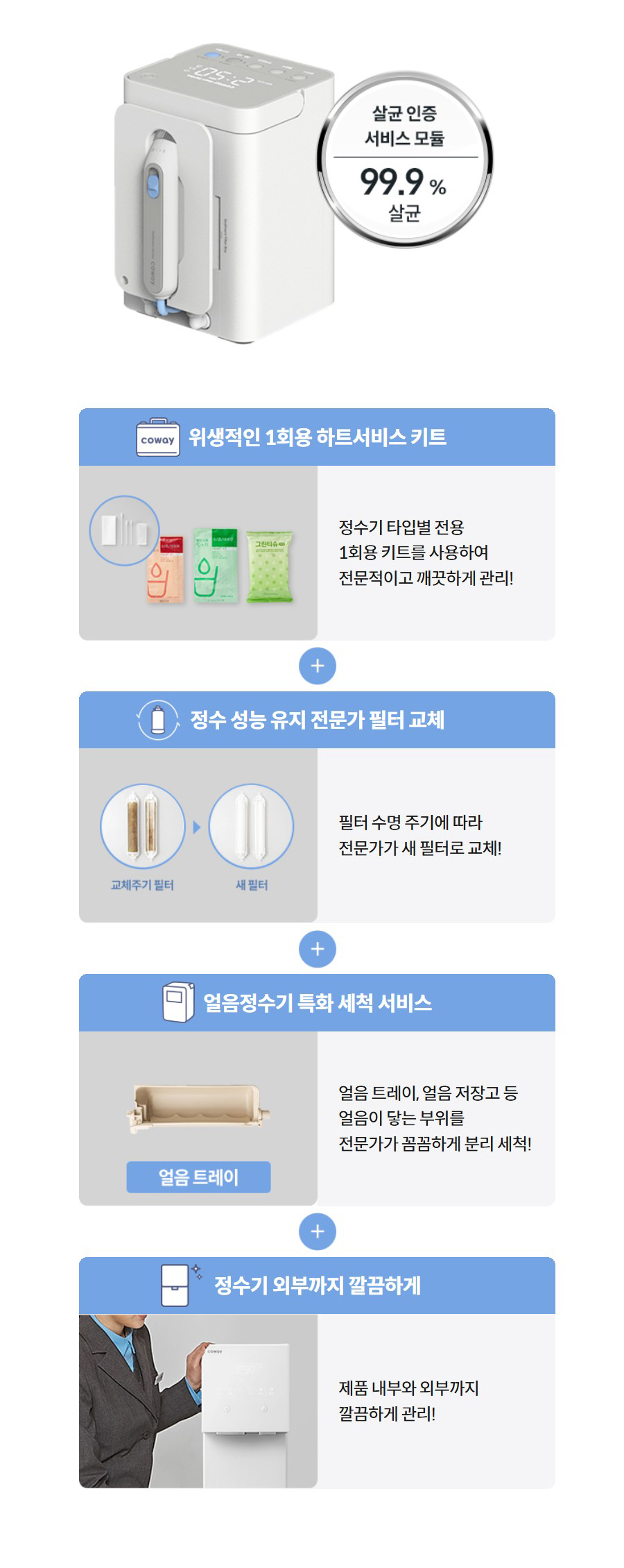 위생적인 1회용 하트서비스 키트   정수기 타입별 전용 1회용 키트를 사용하여 전문적이고 깨끗하게 관리!  정수 성능 유지 전문가 필터 교체   필터 수명 주기에 따라 전문가가 새 필터로 교체!  얼음정수기 특화 세척 서비스   얼음 트레이, 얼음 저장고 등 얼음이 닿는 부위를 전문가가 꼼꼼하게 분리 세척!  정수기 외부까지 깔끔하게   제품 내부와 외부까지 깔끔하게 관리!