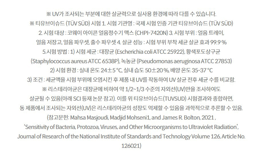 ※ UV가 조사되는 부분에 대한 살균력으로 실사용 환경에 따라 다를 수 있습니다. ※ 티유브이슈드 (TÜV SÜD) 시험 1. 시험 기관명 : 국제 시험 인증 기관 티유브이슈드 (TÜV SÜD) 2. 시험 대상 : 코웨이 아이콘 얼음정수기 맥스 (CHPI-7420N) 3. 시험 부위 : 얼음 트레이, 얼음 저장고, 얼음 파우셋, 출수 파우셋 4. 살균 성능 : 시험 부위 부착 세균 살균 효과 99.9 % 5.시험 방법 : 1) 시험 세균 : 대장균 (Escherichia coli ATCC 25922), 황색포도상구균 (Staphylococcus aureus ATCC 6538P), 녹농균 (Pseudomonas aeruginosa ATCC 27853) 2) 시험 환경 : 실내 온도 24±5 ℃, 실내 습도 50±20 %, 배양 온도 35-37 ℃ 3) 조건 : 세균액을 시험 부위에 오염시킨 후 제품 내 UV를 작동하여 UV 살균 전후 세균 수를 비교함. ※ 리스테리아균은 대장균에 비하여 약 1/2~1/3 수준의 자외선(UV)만을 조사하여도 살균될 수 있음(아래 SCI 등재 논문 참고). 이를 위 티유브이슈드(TUVSUD) 시험결과와 종합하면, 동 제품에서 조사되는 자외선(UV)은 리스테리아균의 성장도 억제할 수 있음을 과학적으로 추론할 수 있음. (참고문헌: Mahsa Masjoudi, Madjid Mohseni1, and James R. Bolton, 2021 , ‘Sensitivity of Bacteria, Protozoa, Viruses, and Other Microorganisms to Ultraviolet Radiation’, Journal of Research of the National Institute of Standards and Technology Volume 126, Article No. 126021)