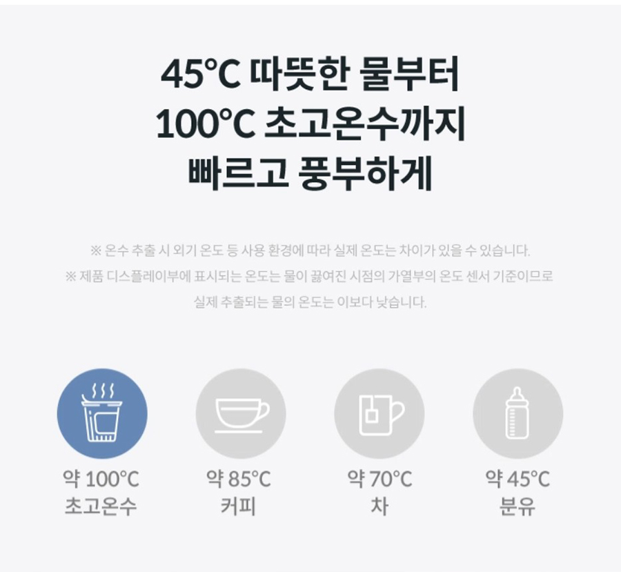45℃ 따듯한 물부터 100℃ 초고온수 까지 빠르고 풍부하게 ※온수 추출 시 외기 온도 등 사용 환경에 따라 실제 온도는 차이가 있을 수 있습니다.※제품 디스플레이부에 표시되는 온도는 물이 끓여진 시점의 가열부의 온도 센서 기준이므로 실제 추출되는 물의 온도는 이보다 낮습니다.