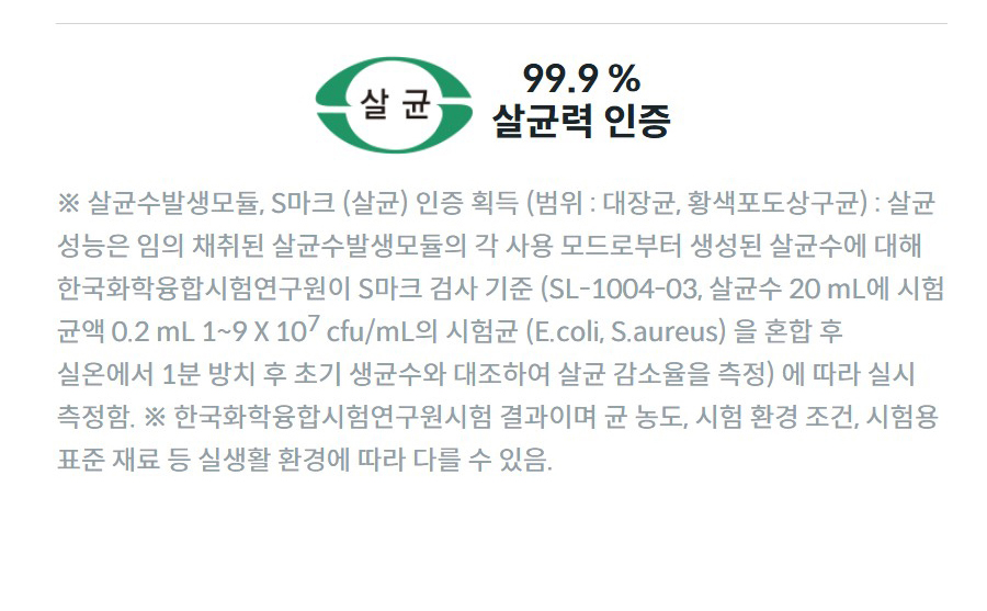 99.9 % 살균력 인증 ※ 살균수발생모듈, S마크 (살균) 인증 획득 (범위 : 대장균, 황색포도상구균) : 살균 성능은 임의 채취된 살균수발생모듈의 각 사용 모드로부터 생성된 살균수에 대해 한국화학융합시험연구원이 S마크 검사 기준 (SL-1004-03, 살균수 20 mL에 시험 균액 0.2 mL 1~9 X 107 cfu/mL의 시험균 (E.coli, S.aureus) 을 혼합 후 실온에서 1분 방치 후 초기 생균수와 대조하여 살균 감소율을 측정) 에 따라 실시 측정함. ※ 한국화학융합시험연구원시험 결과이며 균 농도, 시험 환경 조건, 시험용 표준 재료 등 실생활 환경에 따라 다를 수 있음.