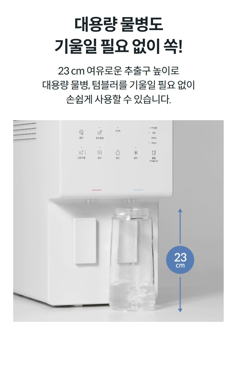 대용량 물병도 기울일 필요 없이 쏙! 23 cm 여유로운 추출구 높이로 대용량 물병, 텀블러를 기울일 필요 없이 손쉽게 사용할 수 있습니다.