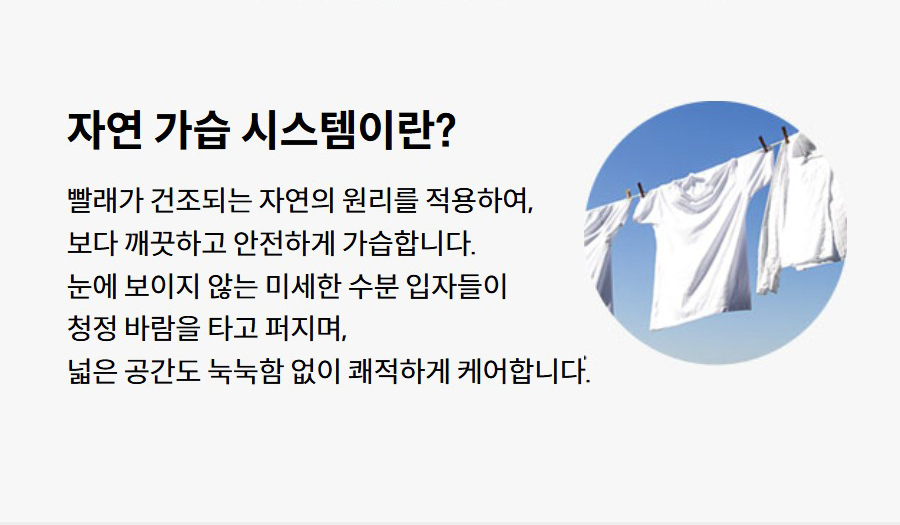자연 가습 시스템이란? 빨래가 건조되는 자연의 원리를 적용하여, 보다 깨끗하고 안전하게 가습합니다. 눈에 보이지 않는 미세한 수분 입자들이 청정 바람을 타고 퍼지며, 넓은 공간도 눅눅함 없이 쾌적하게 케어합니다.