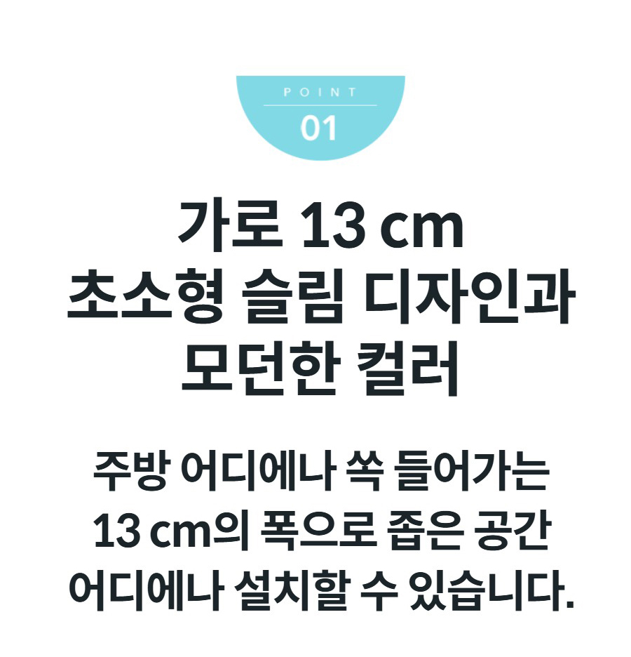 가로 13 cm 초소형 슬림 디자인과 모던한 컬러 주방 어디에나 쏙 들어가는 13 cm의 폭으로 좁은 공간 어디에나 설치할 수 있습니다.
