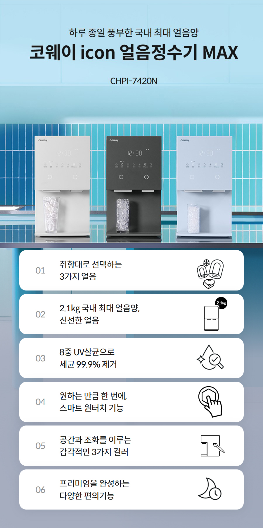 하루 종일 풍부한 국내 최대 얼음양  코웨이 icon 얼음정수기 MAX CHPI-7420N  01 취향대로 선택하는 3가지 얼음   02 2.1kg 국내 최대 얼음양, 신선한 얼음   03 8중 UV살균으로 세균 99.9% 제거   04 원하는 만큼 한 번에, 스마트 원터치 기능   05 공간과 조화를 이루는 감각적인 3가지 컬러   06 프리미엄을 완성하는 다양한 편의기능