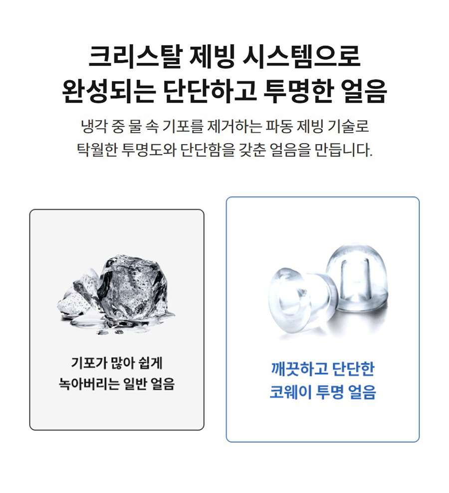 크리스탈 제빙 시스템으로 완성되는 단단하고 투명한 얼음  냉각 중 물 속 기포를 제거하는 파동 제빙 기술로 탁월한 투명도와 단단함을 갖춘 얼음을 만듭니다.