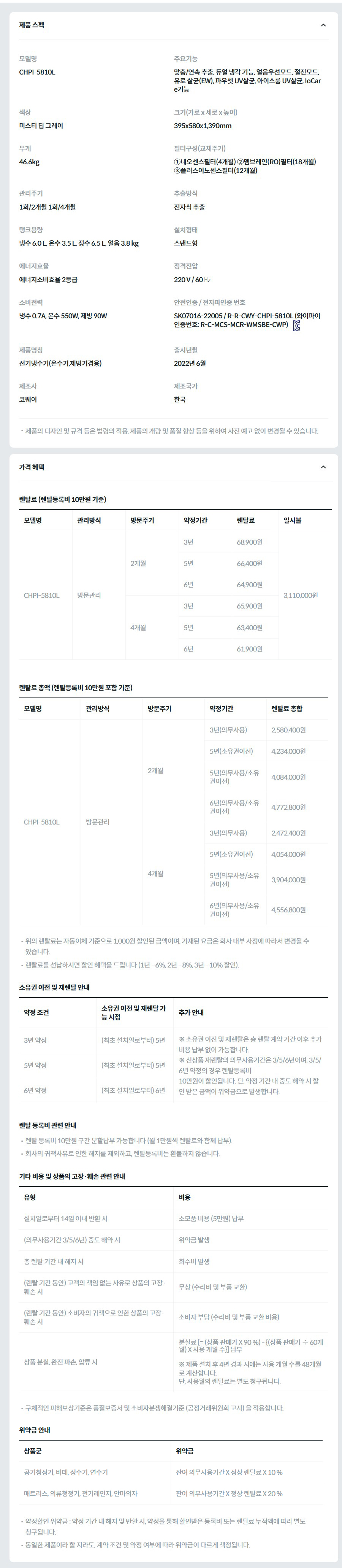 제품 스펙 모델명  CHPI-5810L  주요기능  맞춤/연속 추출, 듀얼 냉각 기능, 얼음우선모드, 절전모드, 유로 살균(EW), 파우셋 UV살균, 아이스룸 UV살균, IoCare기능  색상  미스티 딥 그레이  크기(가로 x 세로 x 높이)  395x580x1,390mm  무게  46.6kg  필터구성(교체주기)  ①네오센스필터(4개월) ②멤브레인(RO)필터(18개월) ③플러스이노센스필터(12개월)  관리주기  1회/2개월 1회/4개월  추출방식  전자식 추출  탱크용량  냉수 6.0 L, 온수 3.5 L, 정수 6.5 L, 얼음 3.8 kg  설치형태  스탠드형  에너지효율  에너지소비효율 2등급  정격전압  220 V / 60 ㎐  소비전력  냉수 0.7A, 온수 550W, 제빙 90W  안전인증 / 전자파인증 번호  SK07016-22005 / R-R-CWY-CHPI-5810L (와이파이인증번호: R-C-MCS-MCR-WMSBE-CWP)KC마크  제품명칭  전기냉수기(온수기,제빙기겸용)  출시년월  2022년 6월  제조사  코웨이  제조국가  한국  제품의 디자인 및 규격 등은 법령의 적용, 제품의 개량 및 품질 향상 등을 위하여 사전 예고 없이 변경될 수 있습니다. 가격 혜택 렌탈료 (렌탈등록비 10만원 기준) 모델명	관리방식	방문주기	약정기간	렌탈료	재렌탈	일시불 CHPI-5810L	방문관리	2개월	3년	68,900원	62,000원	3,110,000원 5년	66,400원	59,700원 6년	64,900원	58,400원 4개월	3년	65,900원	59,300원 5년	63,400원	57,000원 6년	61,900원	55,700원 렌탈료 총액 (렌탈등록비 10만원 포함 기준) 모델명	관리방식	방문주기	약정기간	렌탈료 총합 CHPI-5810L	방문관리	2개월	3년(의무사용)	2,580,400원 5년(소유권이전)	4,234,000원 5년(의무사용/소유권이전)	4,084,000원 6년(의무사용/소유권이전)	4,772,800원 4개월	3년(의무사용)	2,472,400원 5년(소유권이전)	4,054,000원 5년(의무사용/소유권이전)	3,904,000원 6년(의무사용/소유권이전)	4,556,800원 위의 렌탈료는 자동이체 기준으로 1,000원 할인된 금액이며, 기재된 요금은 회사 내부 사정에 따라서 변경될 수 있습니다. 렌탈료를 선납하시면 할인 혜택을 드립니다 (1년 - 6%, 2년 - 8%, 3년 - 10% 할인). 소유권 이전 및 재렌탈 안내 약정 조건	소유권 이전 및 재렌탈 가능 시점	추가 안내 3년 약정	(최초 설치일로부터) 5년	※ 소유권 이전 및 재렌탈은 총 렌탈 계약 기간 이후 추가 비용 납부 없이 가능합니다. ※ 신상품 재렌탈의 의무사용기간은 3/5/6년이며, 3/5/6년 약정의 경우 렌탈등록비 10만원이 할인됩니다. 단, 약정 기간 내 중도 해약 시 할인 받은 금액이 위약금으로 발생합니다. 5년 약정	(최초 설치일로부터) 5년 6년 약정	(최초 설치일로부터) 6년 렌탈 등록비 관련 안내 렌탈 등록비 10만원 구간 분할납부 가능합니다 (월 1만원씩 렌탈료와 함께 납부). 회사의 귀책사유로 인한 해지를 제외하고, 렌탈등록비는 환불하지 않습니다. 기타 비용 및 상품의 고장·훼손 관련 안내 유형	비용 설치일로부터 14일 이내 반환 시	소모품 비용 (5만원) 납부 (의무사용기간 3/5/6년) 중도 해약 시	위약금 발생 총 렌탈 기간 내 해지 시	회수비 발생 (렌탈 기간 동안) 고객의 책임 없는 사유로 상품의 고장·훼손 시	무상 (수리비 및 부품 교환) (렌탈 기간 동안) 소비자의 귀책으로 인한 상품의 고장·훼손 시	소비자 부담 (수리비 및 부품 교환 비용) 상품 분실, 완전 파손, 압류 시	분실료 [= (상품 판매가 X 90 %) - {(상품 판매가 ÷ 60개월) X 사용 개월 수}] 납부  ※ 제품 설치 후 4년 경과 시에는 사용 개월 수를 48개월로 계산합니다. 단, 사용월의 렌탈료는 별도 청구됩니다. 구체적인 피해보상기준은 품질보증서 및 소비자분쟁해결기준 (공정거래위원회 고시) 을 적용합니다. 위약금 안내 상품군	위약금 공기청정기, 비데, 정수기, 연수기	잔여 의무사용기간 X 정상 렌탈료 X 10 % 매트리스, 의류청정기, 전기레인지, 안마의자	잔여 의무사용기간 X 정상 렌탈료 X 20 % 약정할인 위약금 : 약정 기간 내 해지 및 반환 시, 약정을 통해 할인받은 등록비 또는 렌탈료 누적액에 따라 별도 청구됩니다. 동일한 제품이라 할 지라도, 계약 조건 및 약정 여부에 따라 위약금이 다르게 책정됩니다.