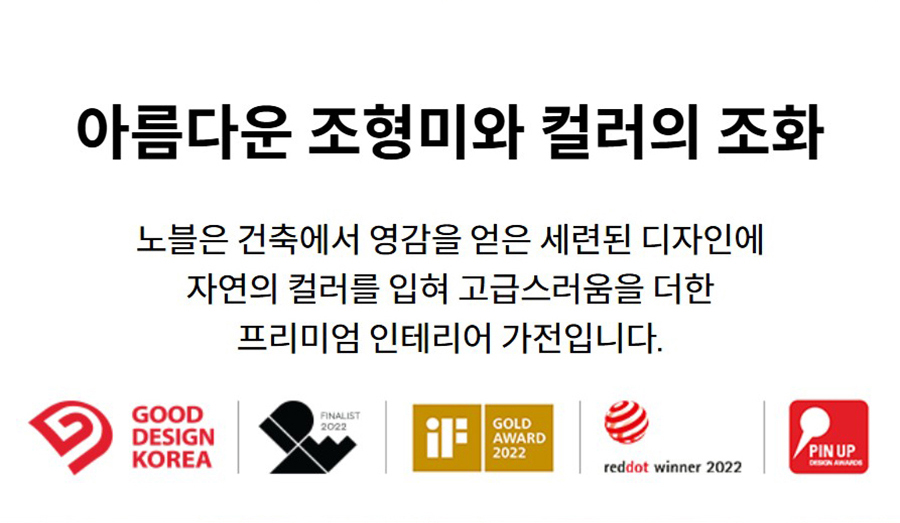 아름다운 조형미와 컬러의 조화 노블은 건축에서 영감을 얻은 세련된 디자인에 자연의 컬러를 입혀 고급스러움을 더한 프리미엄 인테리어 가전입니다.