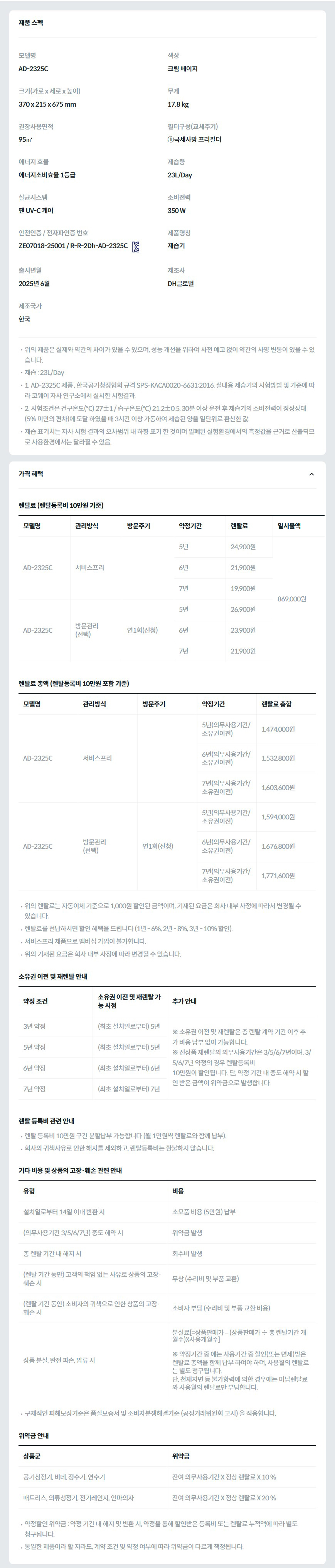 제품 스펙 모델명  AD-2325C  색상  크림 베이지  크기(가로 x 세로 x 높이)  370 x 215 x 675 mm  무게  17.8 kg  권장사용면적  95㎡  필터구성(교체주기)  ①극세사망 프리필터  에너지 효율  에너지소비효율 1등급  제습량  23L/Day  살균시스템  팬 UV-C 케어  소비전력  350 W  안전인증 / 전자파인증 번호  ZE07018-25001 / R-R-2Dh-AD-2325CKC마크  제품명칭  제습기  출시년월  2025년 6월  제조사  DH글로벌  제조국가  한국  위의 제품은 실제와 약간의 차이가 있을 수 있으며, 성능 개선을 위하여 사전 예고 없이 약간의 사양 변동이 있을 수 있습니다. 제습 : 23L/Day 1. AD-2325C 제품 , 한국공기청정협회 규격 SPS-KACA0020-6631:2016, 실내용 제습기의 시험방법 및 기준에 따라 코웨이 자사 연구소에서 실시한 시험결과. 2. 시험조건은 건구온도(℃) 27±1 / 습구온도(℃) 21.2±0.5, 30분 이상 운전 후 제습기의 소비전력이 정상상태(5% 미만의 편차)에 도달 하였을 때 3시간 이상 가동하여 제습된 양을 일단위로 환산한 값. 제습 표기치는 자사 시험 결과의 오차범위 내 하향 표기 한 것이며 밀폐된 실험환경에서의 측정값을 근거로 산출되므로 사용환경에서는 달라질 수 있음.