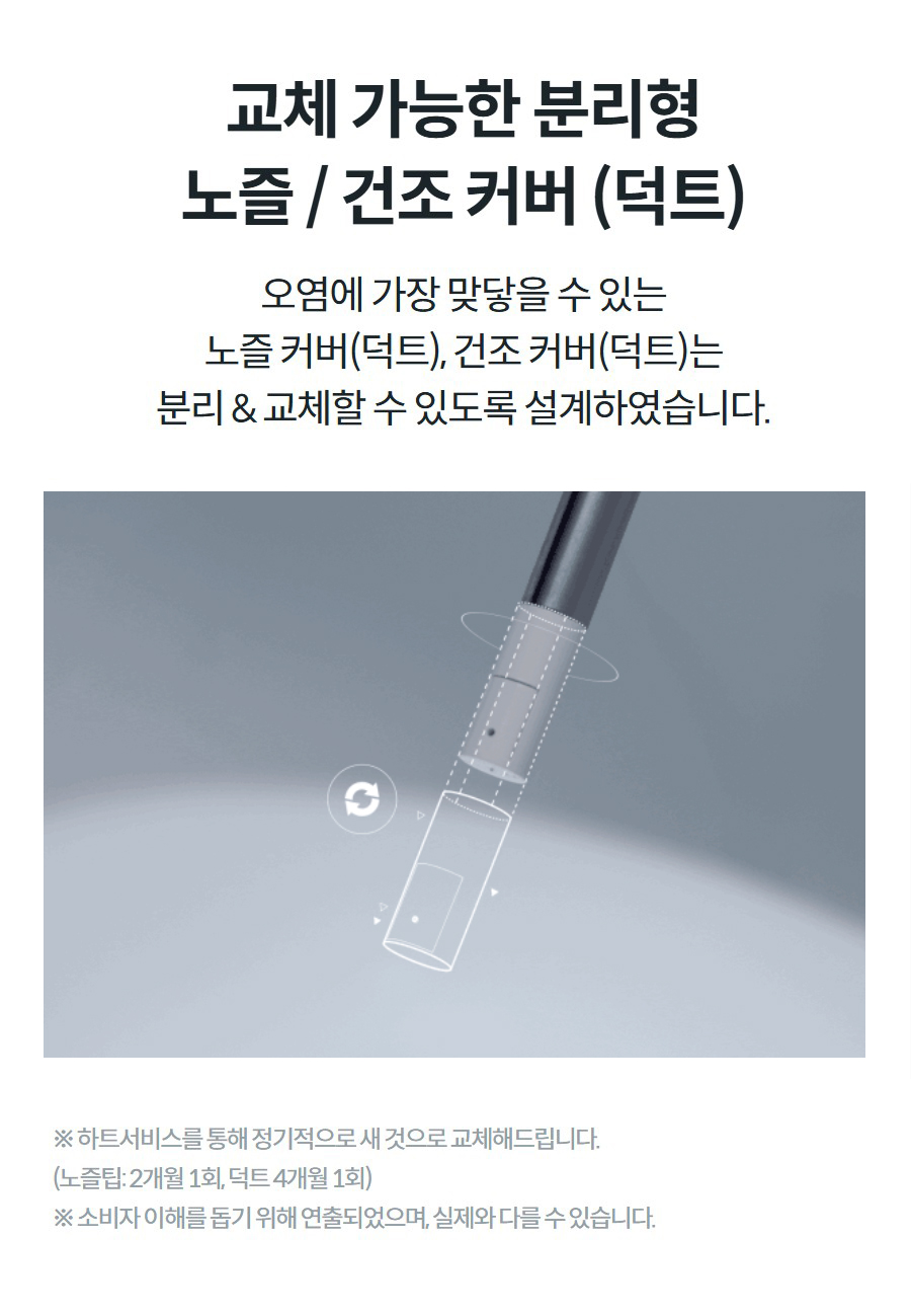 교체 가능한 분리형 노즐 / 건조 커버 (덕트) 오염에 가장 맞닿을 수 있는 노즐 커버(덕트), 건조 커버(덕트)는 분리 & 교체할 수 있도록 설계하였습니다.   ※ 하트서비스를 통해 정기적으로 새 것으로 교체해드립니다. (노즐팁: 2개월 1회, 덕트 4개월 1회) ※ 소비자 이해를 돕기 위해 연출되었으며, 실제와 다를 수 있습니다.