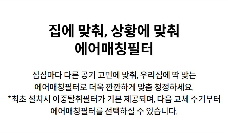 집에 맞춰, 상황에 맞춰 에어매칭필터 집집마다 다른 공기 고민에 맞춰, 우리집에 딱 맞는 에어매칭필터로 더욱 깐깐하게 맞춤 청정하세요. *최초 설치시 이중탈취필터가 기본 제공되며, 다음 교체 주기부터 에어매칭필터를 선택하실 수 있습니다.