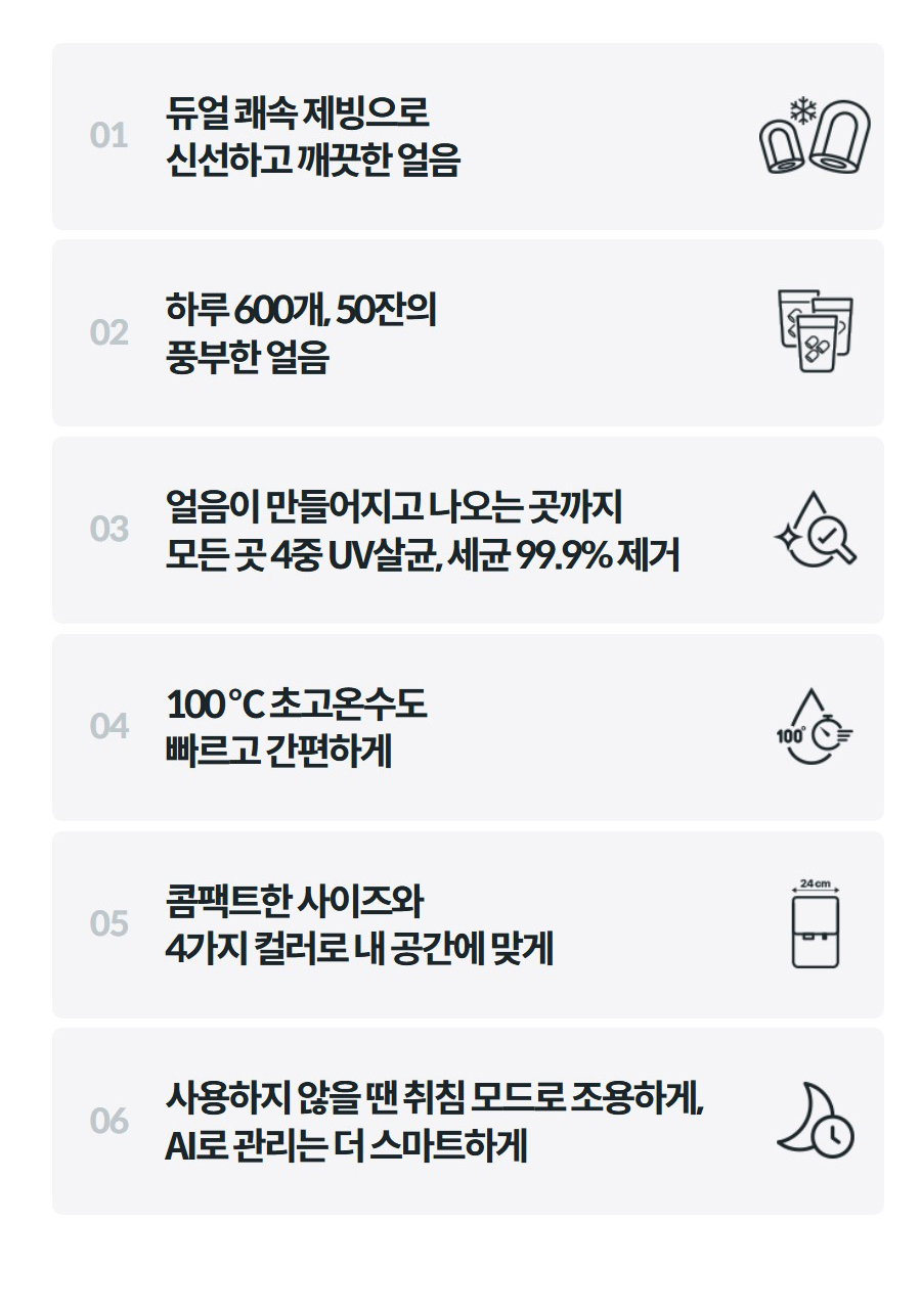 01  듀얼 쾌속 제빙으로 신선하고 깨끗한 얼음    02  하루 600개, 50잔의 풍부한 얼음    03  얼음이 만들어지고 나오는 곳까지 모든 곳 4중 UV살균, 세균 99.9% 제거    04  100 ℃ 초고온수도 빠르고 간편하게    05  콤팩트한 사이즈와 4가지 컬러로 내 공간에 맞게    06  사용하지 않을 땐 취침 모드로 조용하게, AI로 관리는 더 스마트하게