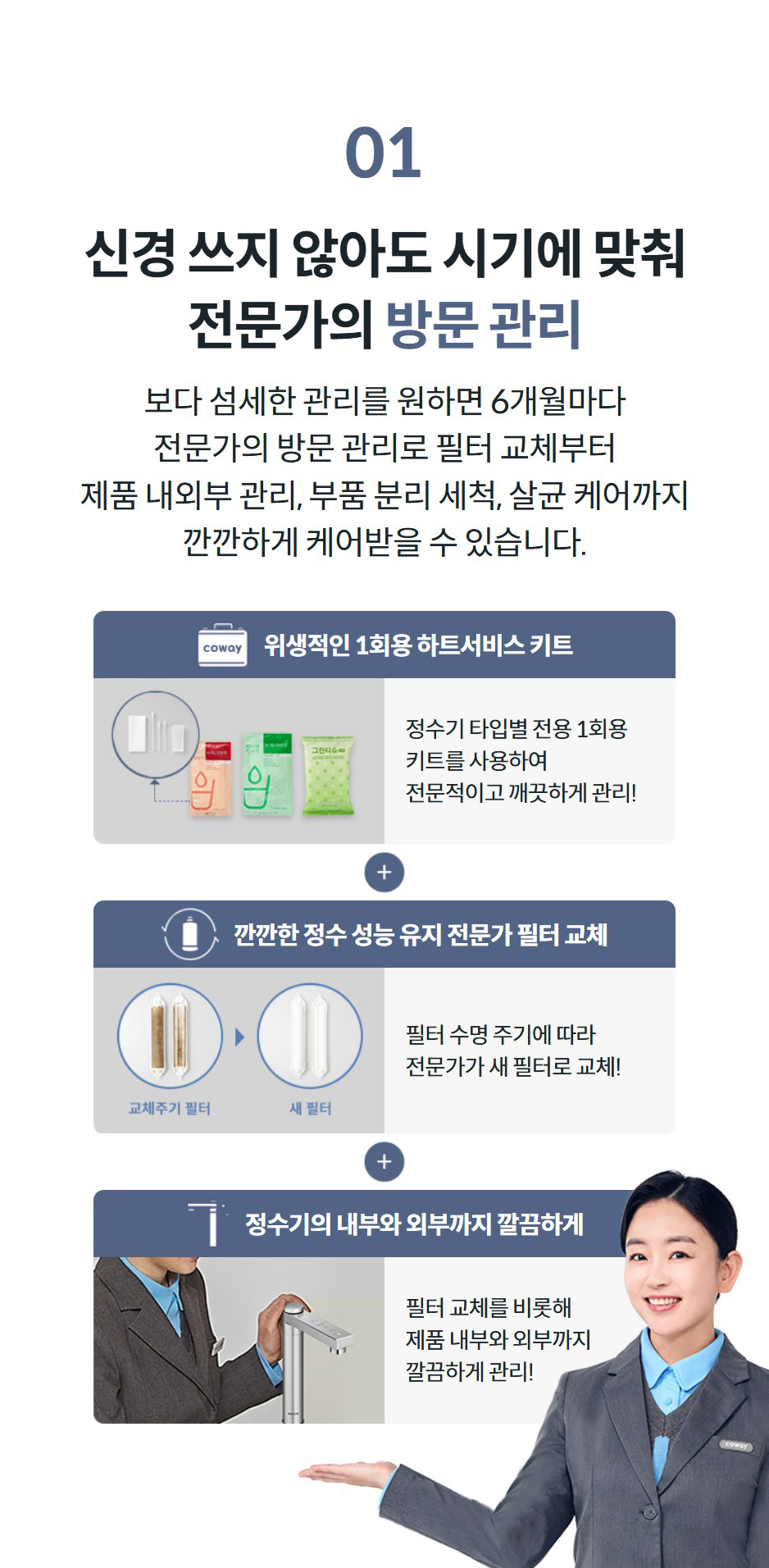 01 신경 쓰지 않아도 시기에 맞춰 전문가의 방문 관리 보다 섬세한 관리를 원하면 6개월마다 전문가의 방문 관리로 필터 교체부터 제품 내외부 관리, 부품 분리 세척, 살균 케어까지 깐깐하게 케어받을 수 있습니다.   위생적인 1회용 하트서비스 키트  정수기 타입별 전용 1회용 키트를 사용하여 전문적이고 깨끗하게 관리!   깐깐한 정수 성능 유지 전문가 필터 교체  필터 수명 주기에 따라 전문가가 새 필터로 교체!   정수기의 내부와 외부까지 깔끔하게  필터 교체를 비롯해 제품 내부와 외부까지 깔끔하게 관리!