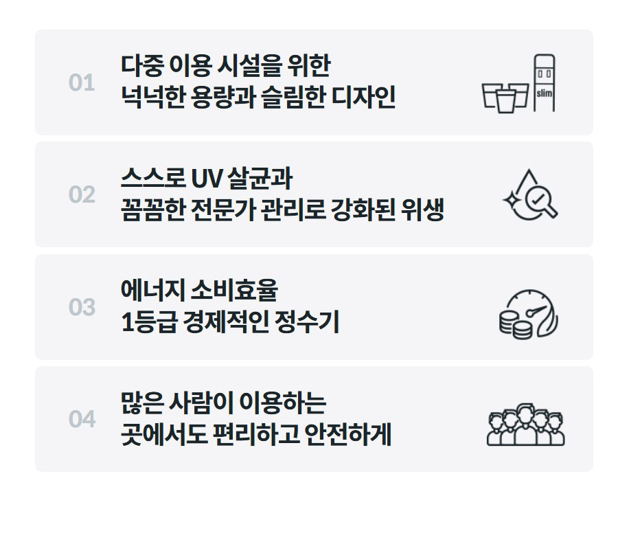 01 다중 이용 시설을 위한 넉넉한 용량과 슬림한 디자인 02 스스로 UV 살균과 꼼꼼한 전문가 관리로 강화된 위생 03 에너지 소비효율 1등급 경제적인 정수기 04 많은 사람이 이용하는 곳에서도 편리하고 안전하게