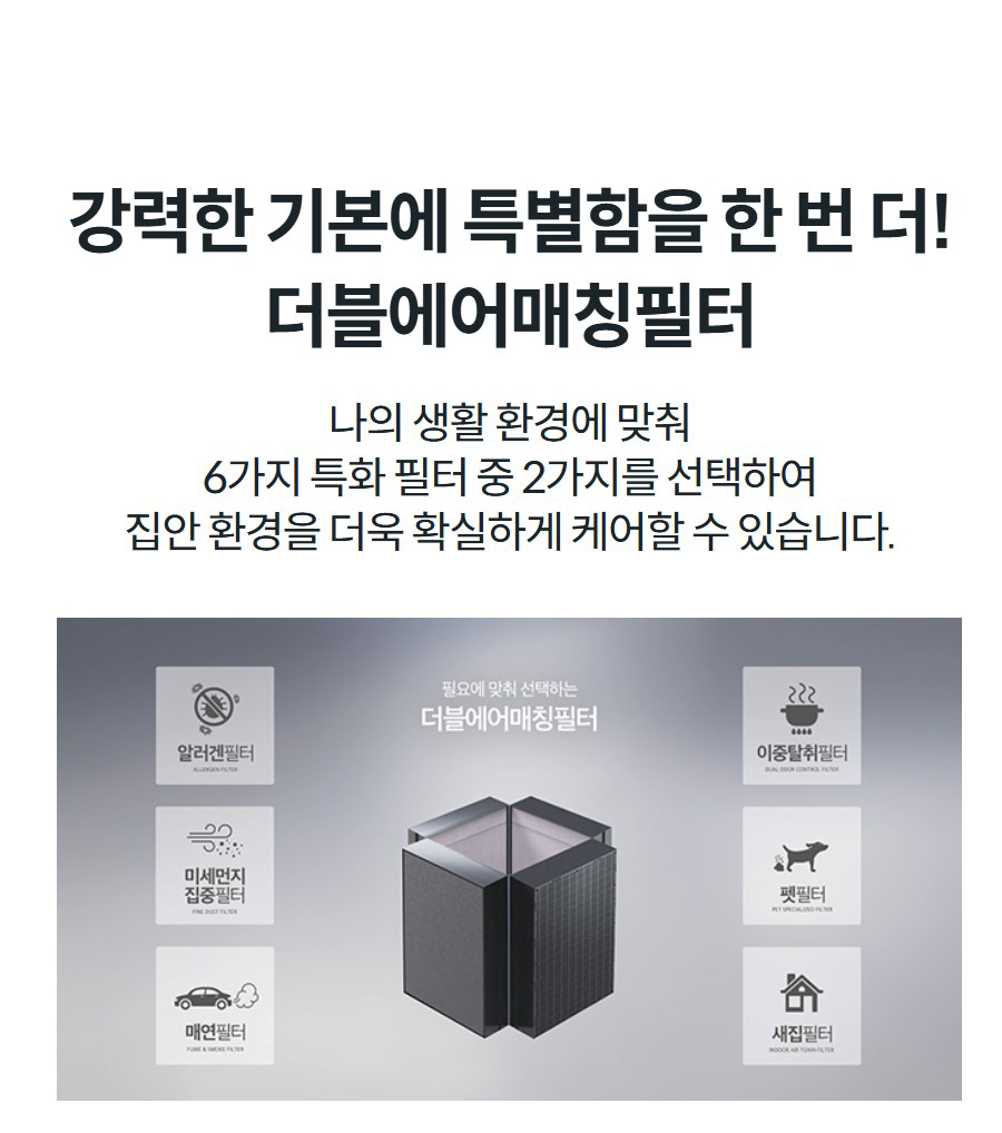 강력한 기본에 특별함을 한 번 더! 더블에어매칭필터 나의 생활 환경에 맞춰 6가지 특화 필터 중 2가지를 선택하여 집안 환경을 더욱 확실하게 케어할 수 있습니다.