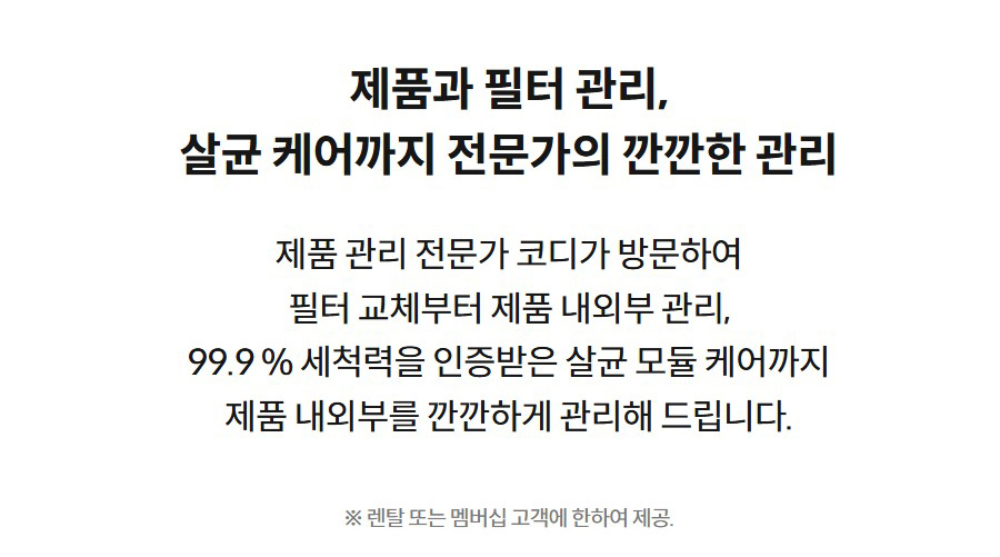 제품과 필터 관리, 살균 케어까지 전문가의 깐깐한 관리  제품 관리 전문가 코디가 방문하여 필터 교체부터 제품 내외부 관리, 99.9 % 세척력을 인증받은 살균 모듈 케어까지 제품 내외부를 깐깐하게 관리해 드립니다.  ※ 렌탈 또는 멤버십 고객에 한하여 제공.