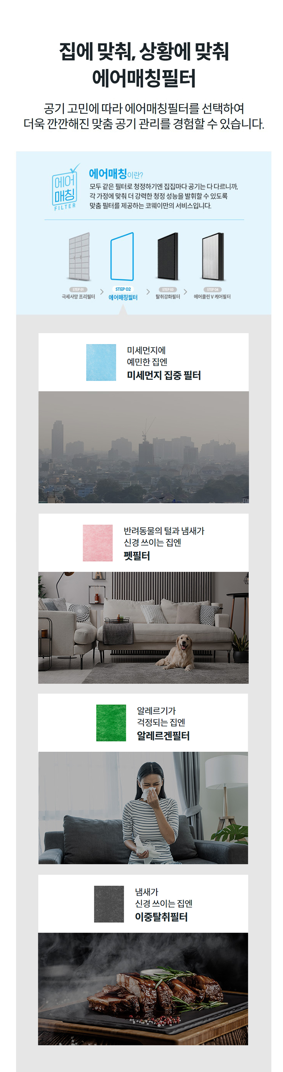 집에 맞춰, 상황에 맞춰 에어매칭필터 공기 고민에 따라 에어매칭필터를 선택하여 더욱 깐깐해진 맞춤 공기 관리를 경험할 수 있습니다.    냄새가 신경 쓰이는 집엔 이중탈취필터   미세먼지에 예민한 집엔 미세먼지 집중 필터   반려동물의 털과 냄새가 신경 쓰이는 집엔 펫필터   알레르기가 걱정되는 집엔 알레르겐필터   냄새가 신경 쓰이는 집엔 이중탈취필터   미세먼지에 예민한 집엔 미세먼지 집중 필터