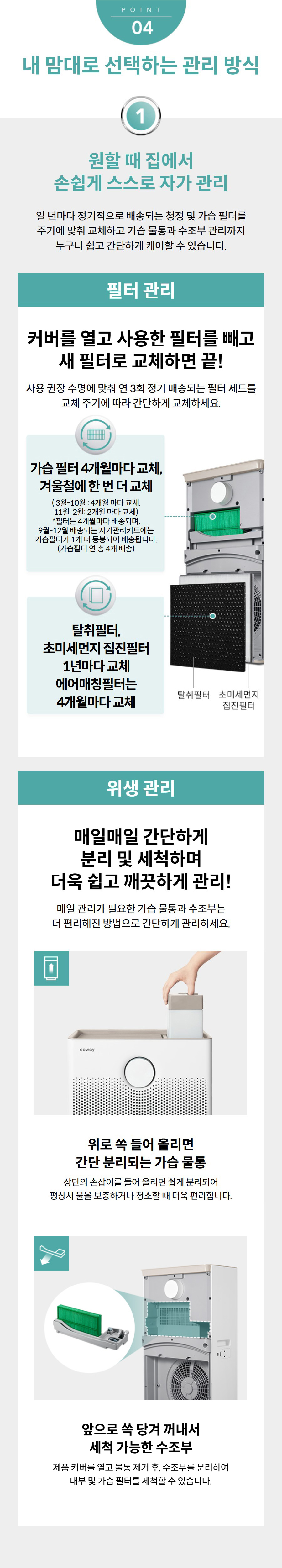 내 맘대로 선택하는 관리 방식  원할 때 집에서 손쉽게 스스로 자가 관리 일 년마다 정기적으로 배송되는 청정 및 가습 필터를 주기에 맞춰 교체하고 가습 물통과 수조부 관리까지 누구나 쉽고 간단하게 케어할 수 있습니다. 필터 관리 커버를 열고 사용한 필터를 빼고 새 필터로 교체하면 끝! 사용 권장 수명에 맞춰 연 3회 정기 배송되는 필터 세트를 교체 주기에 따라 간단하게 교체하세요. 가습 필터 4개월마다 교체, 겨울철에 한 번 더 교체 ( 3월-10월 : 4개월 마다 교체, 11월-2월: 2개월 마다 교체) *필터는 4개월마다 배송되며, 9월-12월 배송되는 자가관리키트에는 가습필터가 1개 더 동봉되어 배송됩니다. (가습필터 연 총 4개 배송) 탈취필터, 초미세먼지 집진필터 1년마다 교체 에어매칭필터는 4개월마다 교체 위생 관리 매일매일 간단하게 분리 및 세척하며 더욱 쉽고 깨끗하게 관리! 매일 관리가 필요한 가습 물통과 수조부는 더 편리해진 방법으로 간단하게 관리하세요.  위로 쏙 들어 올리면 간단 분리되는 가습 물통 상단의 손잡이를 들어 올리면 쉽게 분리되어 평상시 물을 보충하거나 청소할 때 더욱 편리합니다.