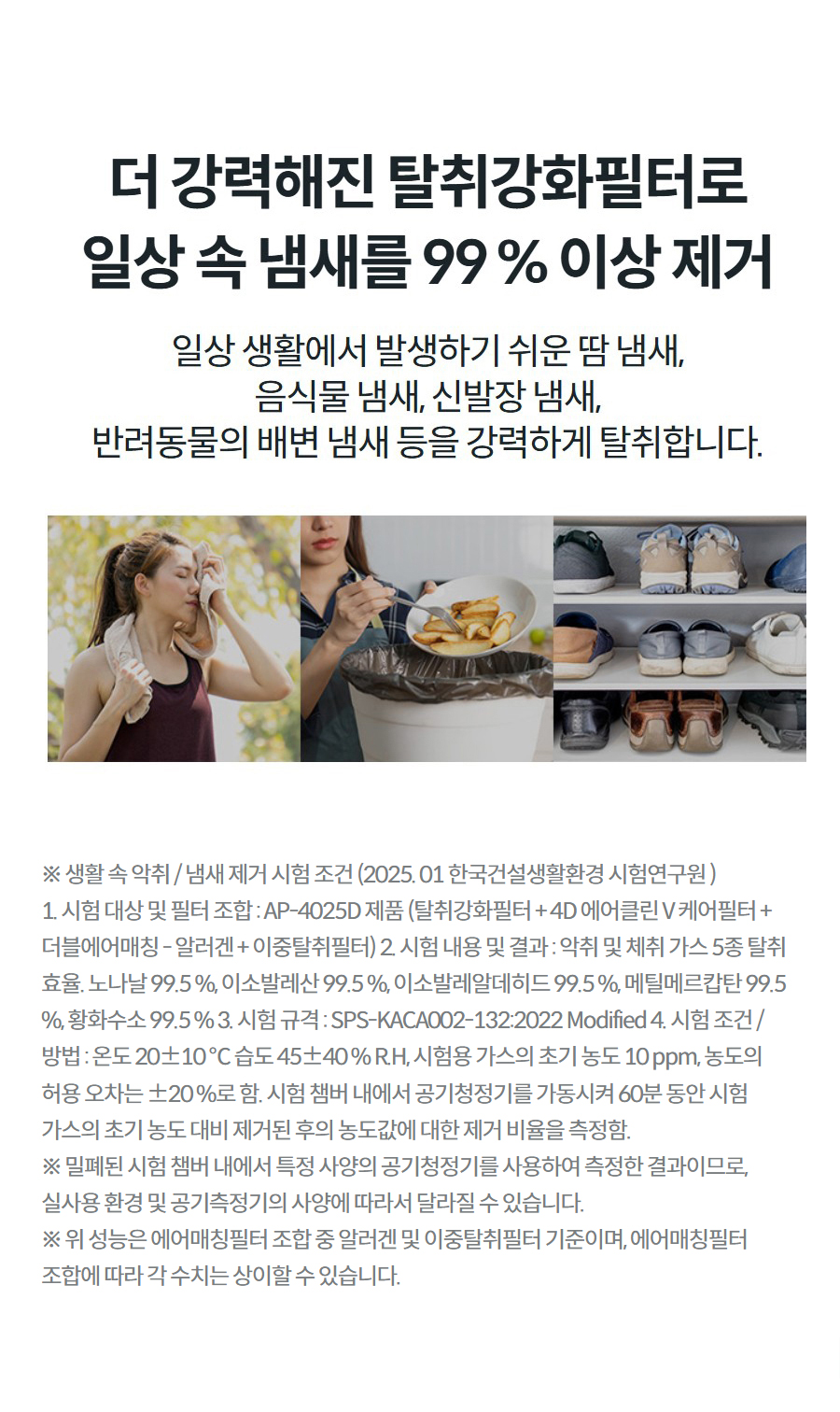 더 강력해진 탈취강화필터로 일상 속 냄새를 99 % 이상 제거 일상 생활에서 발생하기 쉬운 땀 냄새, 음식물 냄새, 신발장 냄새, 반려동물의 배변 냄새 등을 강력하게 탈취합니다.  땀 닦는 여자 사진 상세정보 ※ 생활 속 악취 / 냄새 제거 시험 조건 (2025. 01 한국건설생활환경 시험연구원 ) 1. 시험 대상 및 필터 조합 : AP-4025D 제품 (탈취강화필터 + 4D 에어클린 V 케어필터 + 더블에어매칭 - 알러겐 + 이중탈취필터) 2. 시험 내용 및 결과 : 악취 및 체취 가스 5종 탈취 효율. 노나날 99.5 %, 이소발레산 99.5 %, 이소발레알데히드 99.5 %, 메틸메르캅탄 99.5 %, 황화수소 99.5 % 3. 시험 규격 : SPS-KACA002-132:2022 Modified 4. 시험 조건 / 방법 : 온도 20±10 ℃ 습도 45±40 % R.H, 시험용 가스의 초기 농도 10 ppm, 농도의 허용 오차는 ±20 %로 함. 시험 챔버 내에서 공기청정기를 가동시켜 60분 동안 시험 가스의 초기 농도 대비 제거된 후의 농도값에 대한 제거 비율을 측정함. ※ 밀폐된 시험 챔버 내에서 특정 사양의 공기청정기를 사용하여 측정한 결과이므로, 실사용 환경 및 공기측정기의 사양에 따라서 달라질 수 있습니다. ※ 위 성능은 에어매칭필터 조합 중 알러겐 및 이중탈취필터 기준이며, 에어매칭필터 조합에 따라 각 수치는 상이할 수 있습니다.