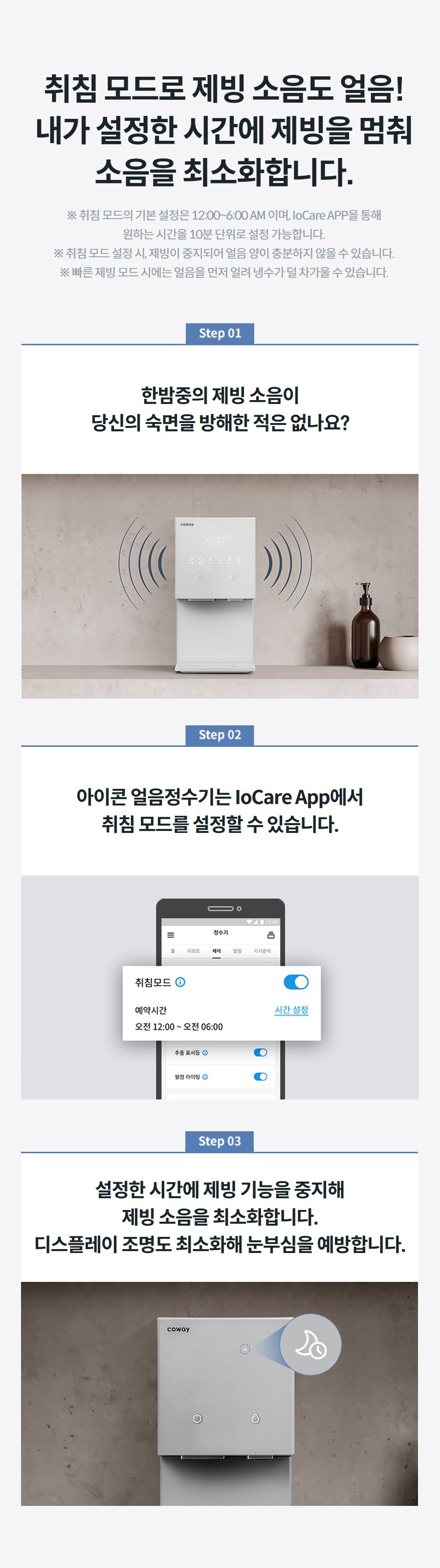 취침 모드로 제빙 소음도 얼음! 내가 설정한 시간에 제빙을 멈춰 소음을 최소화합니다. ※ 취침 모드의 기본 설정은 12:00~6:00 AM 이며, IoCare APP을 통해 원하는 시간을 10분 단위로 설정 가능합니다. ※ 취침 모드 설정 시, 제빙이 중지되어 얼음 양이 충분하지 않을 수 있습니다. ※ 빠른 제빙 모드 시에는 얼음을 먼저 얼려 냉수가 덜 차가울 수 있습니다.   한밤중의 제빙 소음이 당신의 숙면을 방해한 적은 없나요?   아이콘 얼음정수기는 IoCare App에서 취침 모드를 설정할 수 있습니다.   설정한 시간에 제빙 기능을 중지해 제빙 소음을 최소화합니다. 디스플레이 조명도 최소화해 눈부심을 예방합니다.