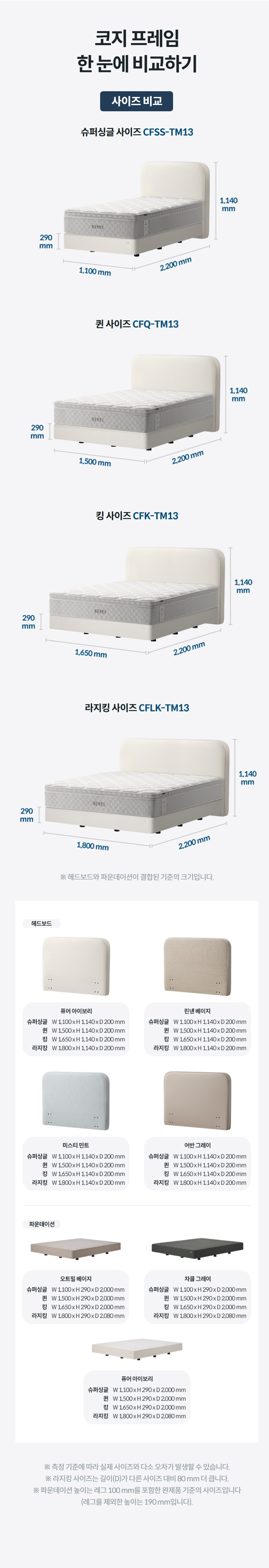 코지 프레임 한 눈에 비교하기 사이즈 비교 슈퍼싱글 사이즈 CFSS-TM13  퀸 사이즈 CFQ-TM13  킹 사이즈 CFK-TM13  라지킹 사이즈 CFLK-TM13  ※ 헤드보드와 파운데이션이 결합된 기준의 크기입니다.  ※ 측정 기준에 따라 실제 사이즈와 다소 오차가 발생할 수 있습니다. ※ 라지킹 사이즈는 길이(D)가 다른 사이즈 대비 80 mm 더 큽니다. ※ 파운데이션 높이는 레그 100 mm를 포함한 완제품 기준의 사이즈입니다 (레그를 제외한 높이는 190 mm입니다).