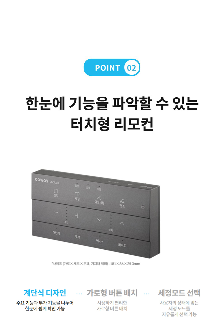 POINT 02  한눈에 기능을 파악할 수 있는 터치형 리모컨 계단식 디자인  주요 기능과 부가 기능을 나누어 한눈에 쉽게 확인 가능  가로형 버튼 배치  사용하기 편리한 가로형 버튼 배치  세정모드 선택  사용자의 상태에 맞는 세정 모드를 자유롭게 선택 가능
