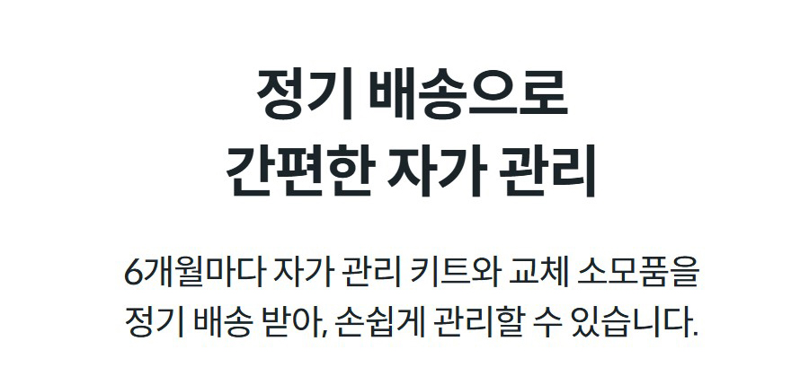 정기 배송으로 간편한 자가 관리 6개월마다 자가 관리 키트와 교체 소모품을 정기 배송 받아, 손쉽게 관리할 수 있습니다.