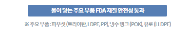 물이 닿는 주요 부품 FDA재질 안전성 통과 * 주요부품: 파우셋(트라이탄, LDPE, PP), 냉수 탱크(POK), 유로(LLDPE)