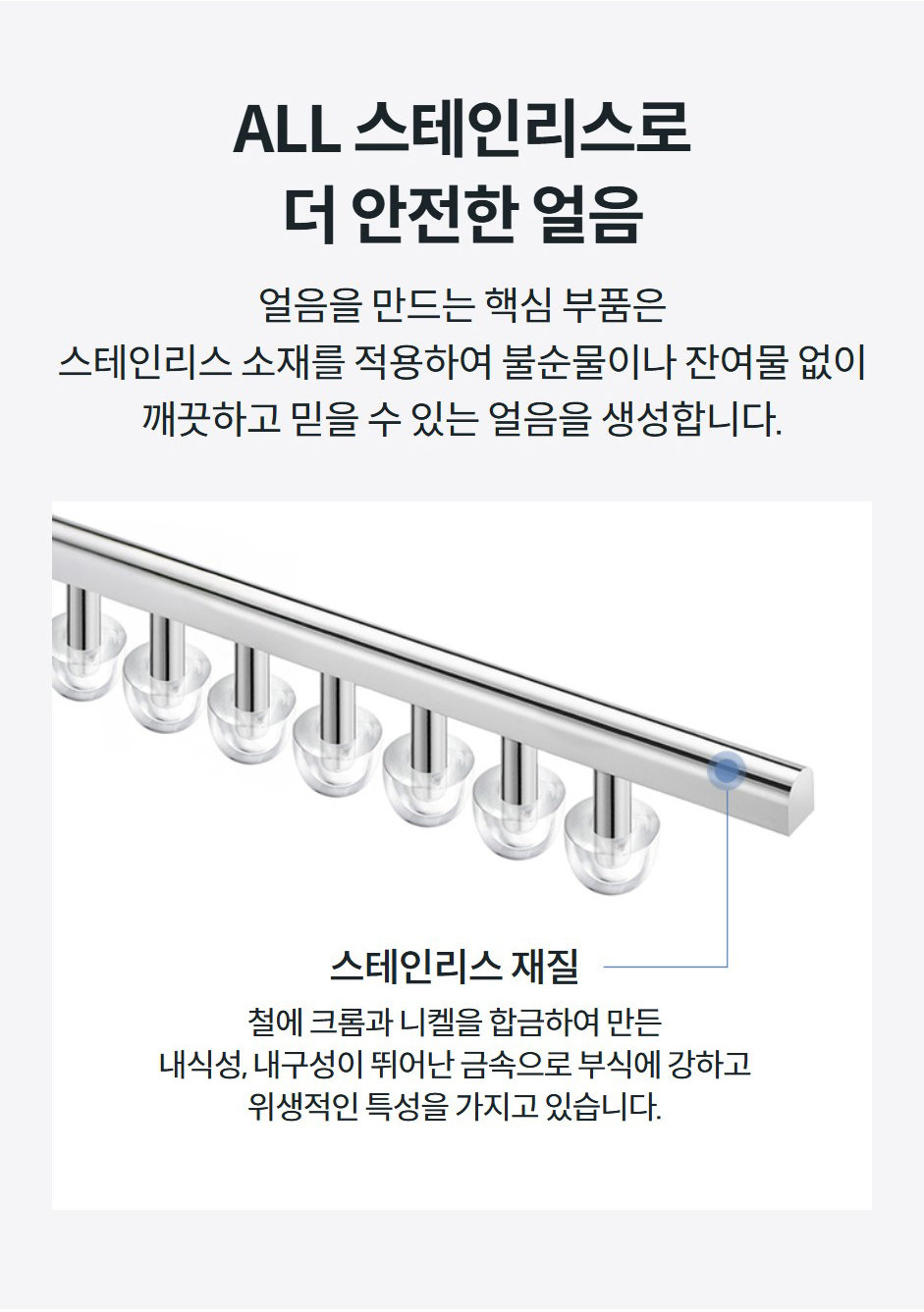 ALL 스테인리스로 더 안전한 얼음 얼음을 만드는 핵심 부품은 스테인리스 소재를 적용하여 불순물이나 잔여물 없이 깨끗하고 믿을 수 있는 얼음을 생성합니다.  스테인리스 재질  철에 크롬과 니켈을 합금하여 만든 내식성, 내구성이 뛰어난 금속으로 부식에 강하고 위생적인 특성을 가지고 있습니다.