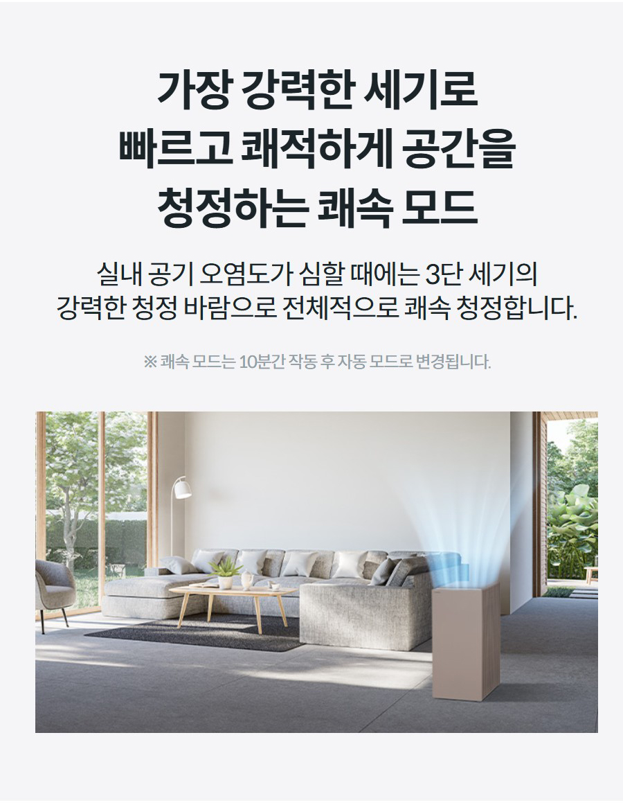 가장 강력한 세기로 빠르고 쾌적하게 공간을 청정하는 쾌속 모드 실내 공기 오염도가 심할 때에는 3단 세기의 강력한 청정 바람으로 전체적으로 쾌속 청정합니다.  ※ 쾌속 모드는 10분간 작동 후 자동 모드로 변경됩니다.