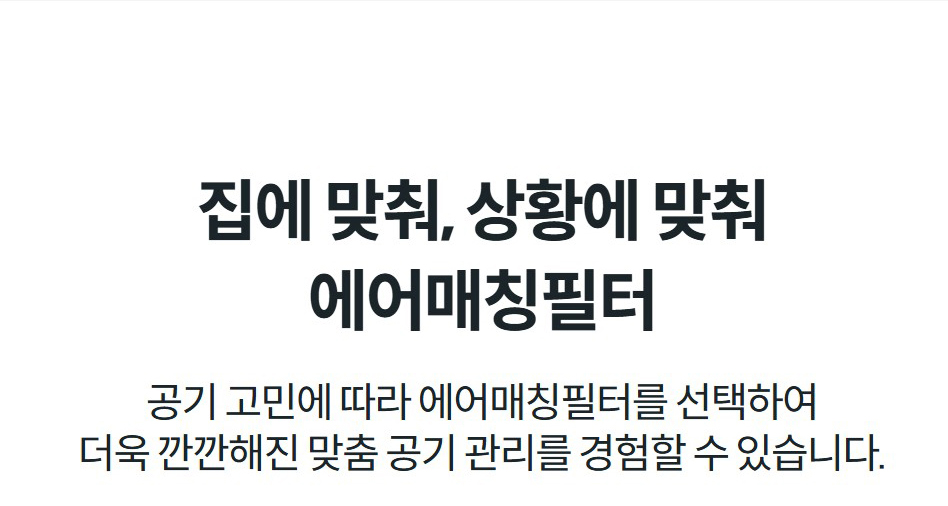 집에 맞춰, 상황에 맞춰 에어매칭필터 공기 고민에 따라 에어매칭필터를 선택하여 더욱 깐깐해진 맞춤 공기 관리를 경험할 수 있습니다.