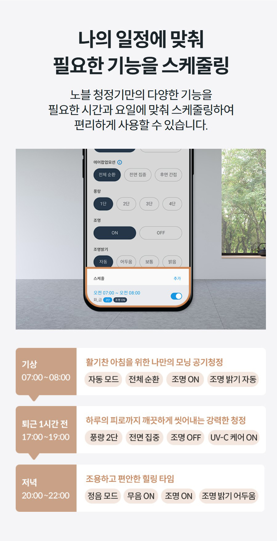 나의 일정에 맞춰 필요한 기능을 스케줄링 노블 청정기만의 다양한 기능을 필요한 시간과 요일에 맞춰 스케줄링하여 편리하게 사용할 수 있습니다.