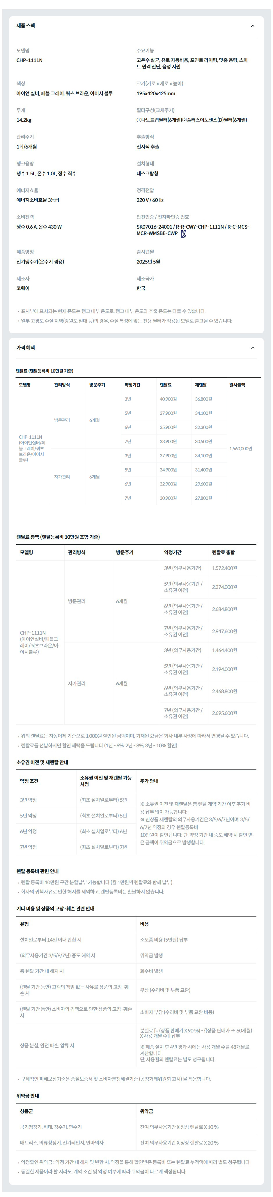제품 스펙 모델명  CHP-1111N  주요기능  고온수 살균, 유로 자동비움, 포인트 라이팅, 맞춤 용량, 스마트 원격 진단, 음성 지원  색상  아이언 실버, 페블 그레이, 쿼츠 브라운, 아이시 블루  크기(가로 x 세로 x 높이)  195x420x425mm  무게  14.2kg  필터구성(교체주기)  ①나노트랩필터(6개월)②플러스이노센스(D)필터(6개월)  관리주기  1회/6개월  추출방식  전자식 추출  탱크용량  냉수 1.5L, 온수 1.0L, 정수 직수  설치형태  데스크탑형  에너지효율  에너지소비효율 3등급  정격전압  220 V / 60 ㎐  소비전력  냉수 0.6 A, 온수 430 W  안전인증 / 전자파인증 번호  SK07016-24001 / R-R-CWY-CHP-1111N / R-C-MCS-MCR-WMSBE-CWPKC마크  제품명칭  전기냉수기(온수기 겸용)  출시년월  2025년 5월  제조사  코웨이  제조국가  한국  표시부에 표시되는 현재 온도는 탱크 내부 온도로, 탱크 내부 온도와 추출 온도는 다를 수 있습니다. 일부 고경도 수질 지역(강원도 일대 등)의 경우, 수질 특성에 맞는 전용 필터가 적용된 모델로 출고될 수 있습니다. 가격 혜택 렌탈료 (렌탈등록비 10만원 기준) 모델명	관리방식	방문주기	약정기간	렌탈료	재렌탈	일시불액 CHP-1111N (아이언실버/페블그레이/쿼츠브라운/아이시블루)	방문관리	6개월	3년	44,900원	40,400원	1,560,000원 5년	41,900원	37,700원 6년	39,900원	35,900원 7년	37,900원	34,100원 자가관리	6개월	3년	41,900원	37,700원 5년	38,900원	35,000원 6년	36,900원	33,200원 7년	34,900원	31,400원 렌탈료 총액 (렌탈등록비 10만원 포함 기준) 모델명	관리방식	방문주기	약정기간	렌탈료 총합 CHP-1111N (아이언실버/페블그레이/쿼츠브라운/아이시블루)	방문관리	6개월	3년 (의무사용기간)	1,716,400원 5년 (의무사용기간 / 소유권 이전)	2,614,000원 6년 (의무사용기간 / 소유권 이전)	2,972,800원 7년 (의무사용기간 / 소유권 이전)	3,283,600원 자가관리	6개월	3년 (의무사용기간)	1,608,400원 5년 (의무사용기간 / 소유권 이전)	2,434,000원 6년 (의무사용기간 / 소유권 이전)	2,756,800원 7년 (의무사용기간 / 소유권 이전)	3,031,600원 위의 렌탈료는 자동이체 기준으로 1,000원 할인된 금액이며, 기재된 요금은 회사 내부 사정에 따라서 변경될 수 있습니다. 렌탈료를 선납하시면 할인 혜택을 드립니다 (1년 - 6%, 2년 - 8%, 3년 - 10% 할인). 소유권 이전 및 재렌탈 안내 약정 조건	소유권 이전 및 재렌탈 가능 시점	추가 안내 3년 약정	(최초 설치일로부터) 5년	※ 소유권 이전 및 재렌탈은 총 렌탈 계약 기간 이후 추가 비용 납부 없이 가능합니다. ※ 신상품 재렌탈의 의무사용기간은 3/5/6/7년이며, 3/5/6/7년 약정의 경우 렌탈등록비 10만원이 할인됩니다. 단, 약정 기간 내 중도 해약 시 할인 받은 금액이 위약금으로 발생합니다. 5년 약정	(최초 설치일로부터) 5년 6년 약정	(최초 설치일로부터) 6년 7년 약정	(최초 설치일로부터) 7년 렌탈 등록비 관련 안내 렌탈 등록비 10만원 구간 분할납부 가능합니다 (월 1만원씩 렌탈료와 함께 납부). 회사의 귀책사유로 인한 해지를 제외하고, 렌탈등록비는 환불하지 않습니다. 기타 비용 및 상품의 고장·훼손 관련 안내 유형	비용 설치일로부터 14일 이내 반환 시	소모품 비용 (5만원) 납부 (의무사용기간 3/5/6/7년) 중도 해약 시	위약금 발생 총 렌탈 기간 내 해지 시	회수비 발생 (렌탈 기간 동안) 고객의 책임 없는 사유로 상품의 고장·훼손 시	무상 (수리비 및 부품 교환) (렌탈 기간 동안) 소비자의 귀책으로 인한 상품의 고장·훼손 시	소비자 부담 (수리비 및 부품 교환 비용) 상품 분실, 완전 파손, 압류 시	분실료[=상품판매가 – (상품판매가 ÷ 총 렌탈기간 개월수)X사용개월수]  ※ 약정기간 중 에는 사용기간 중 할인(또는 면제)받은 렌탈료 총액을 함께 납부 하여야 하며, 사용월의 렌탈료는 별도 청구됩니다. 단, 천재지변 등 불가항력에 의한 경우에는 미납렌탈료와 사용월의 렌탈료만 부담합니다. 구체적인 피해보상기준은 품질보증서 및 소비자분쟁해결기준 (공정거래위원회 고시) 을 적용합니다. 위약금 안내 상품군	위약금 공기청정기, 비데, 정수기, 연수기	잔여 의무사용기간 X 정상 렌탈료 X 10 % 매트리스, 의류청정기, 전기레인지, 안마의자	잔여 의무사용기간 X 정상 렌탈료 X 20 % 약정할인 위약금 : 약정 기간 내 해지 및 반환 시, 약정을 통해 할인받은 등록비 또는 렌탈료 누적액에 따라 별도 청구됩니다. 동일한 제품이라 할 지라도, 계약 조건 및 약정 여부에 따라 위약금이 다르게 책정됩니다.