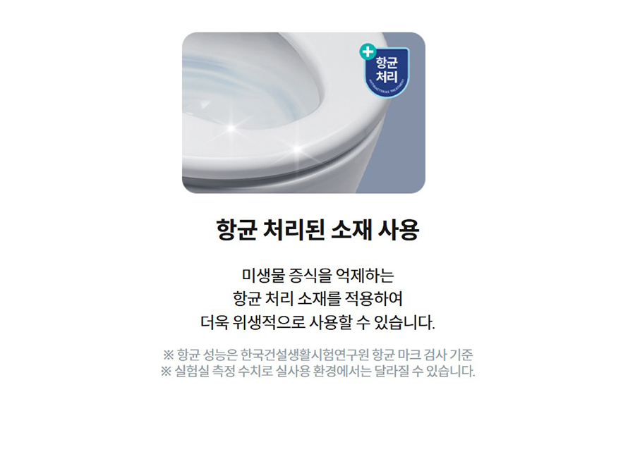 항균 처리된 소재 사용  미생물 증식을 억제하는 항균 처리 소재를 적용하여 더욱 위생적으로 사용할 수 있습니다.  ※ 항균 성능은 한국건설생활시험연구원 항균 마크 검사 기준 ※ 실험실 측정 수치로 실사용 환경에서는 달라질 수 있습니다.