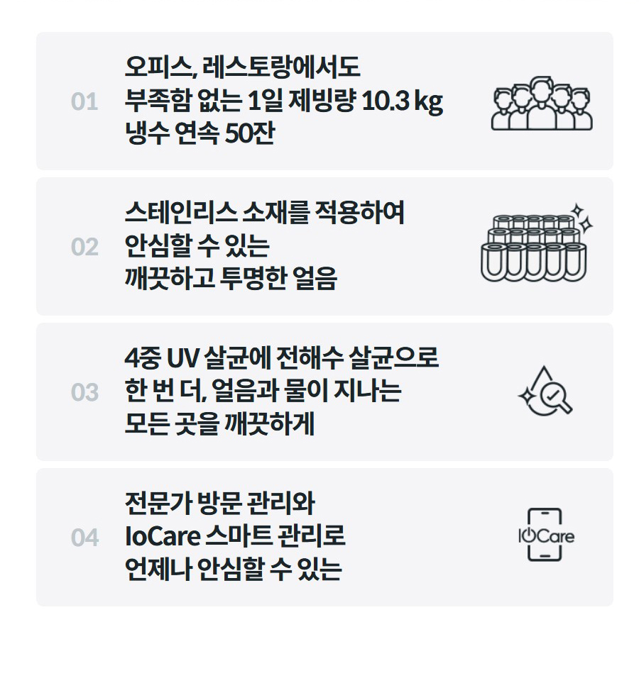 01  오피스, 레스토랑에서도 부족함 없는 1일 제빙량 10.3 kg 냉수 연속 50잔  02  스테인리스 소재를 적용하여 안심할 수 있는 깨끗하고 투명한 얼음  03  4중 UV 살균에 전해수 살균으로 한 번 더, 얼음과 물이 지나는 모든 곳을 깨끗하게  04  전문가 방문 관리와 IoCare 스마트 관리로 언제나 안심할 수 있는