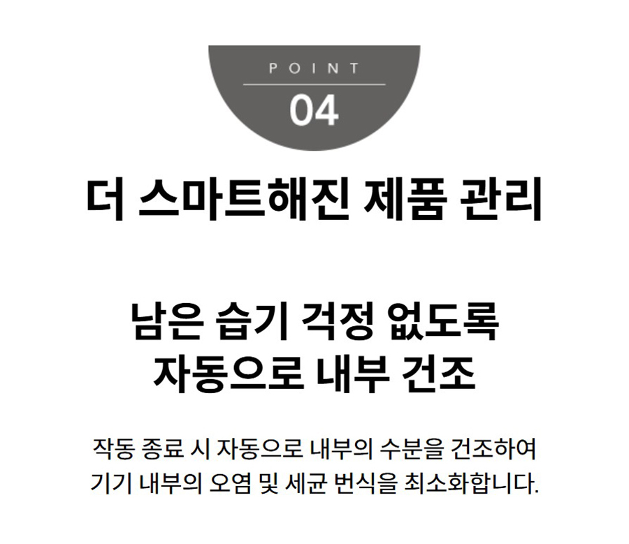 더 스마트해진 제품 관리 남은 습기 걱정 없도록 자동으로 내부 건조 작동 종료 시 자동으로 내부의 수분을 건조하여 기기 내부의 오염 및 세균 번식을 최소화합니다.