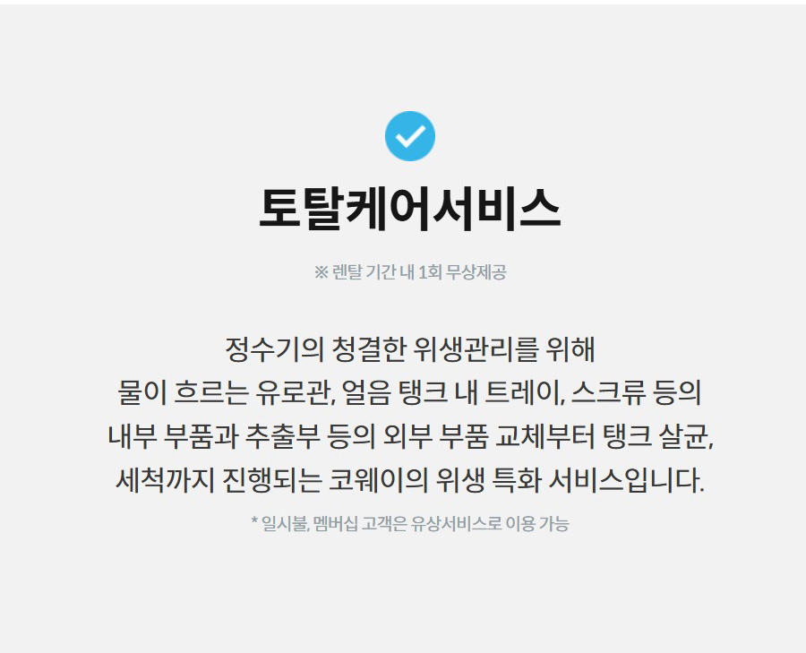 토탈케어서비스  ※ 렌탈 기간 내 1회 무상제공  정수기의 청결한 위생관리를 위해 물이 흐르는 유로관, 얼음 탱크 내 트레이, 스크류 등의 내부 부품과 추출부 등의 외부 부품 교체부터 탱크 살균, 세척까지 진행되는 코웨이의 위생 특화 서비스입니다.  * 일시불, 멤버십 고객은 유상서비스로 이용 가능