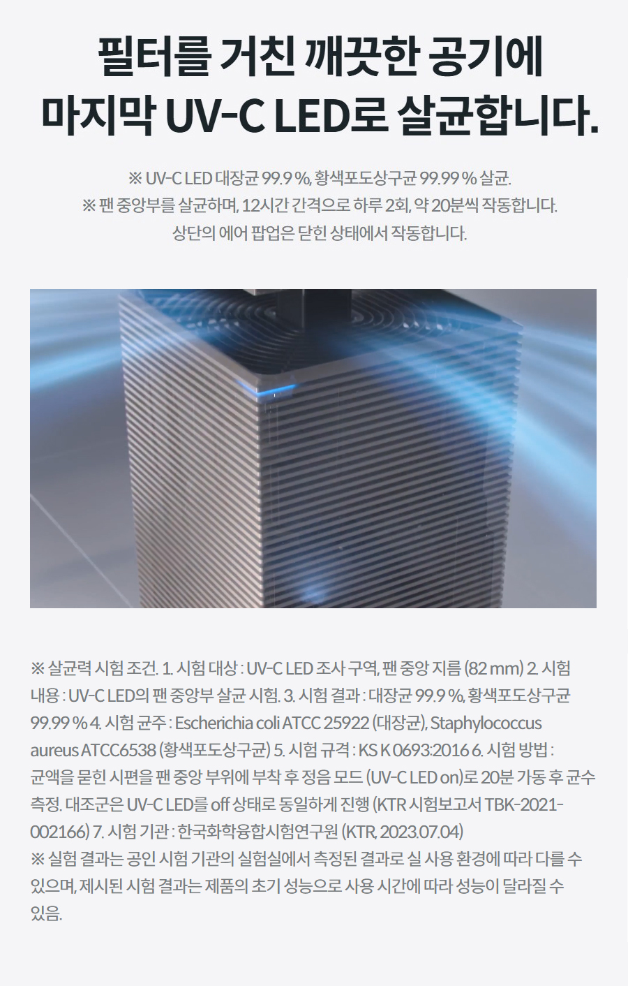 필터를 거친 깨끗한 공기에 마지막 UV-C LED로 살균합니다. ※ UV-C LED 대장균 99.9 %, 황색포도상구균 99.99 % 살균. ※ 팬 중앙부를 살균하며, 12시간 간격으로 하루 2회, 약 20분씩 작동합니다. 상단의 에어 팝업은 닫힌 상태에서 작동합니다. 상세정보 ※ 살균력 시험 조건. 1. 시험 대상 : UV-C LED 조사 구역, 팬 중앙 지름 (82 mm) 2. 시험 내용 : UV-C LED의 팬 중앙부 살균 시험. 3. 시험 결과 : 대장균 99.9 %, 황색포도상구균 99.99 % 4. 시험 균주 : Escherichia coli ATCC 25922 (대장균), Staphylococcus aureus ATCC6538 (황색포도상구균) 5. 시험 규격 : KS K 0693:2016 6. 시험 방법 : 균액을 묻힌 시편을 팬 중앙 부위에 부착 후 정음 모드 (UV-C LED on)로 20분 가동 후 균수 측정. 대조군은 UV-C LED를 off 상태로 동일하게 진행 (KTR 시험보고서 TBK-2021- 002166) 7. 시험 기관 : 한국화학융합시험연구원 (KTR, 2023.07.04) ※ 실험 결과는 공인 시험 기관의 실험실에서 측정된 결과로 실 사용 환경에 따라 다를 수 있으며, 제시된 시험 결과는 제품의 초기 성능으로 사용 시간에 따라 성능이 달라질 수 있음.