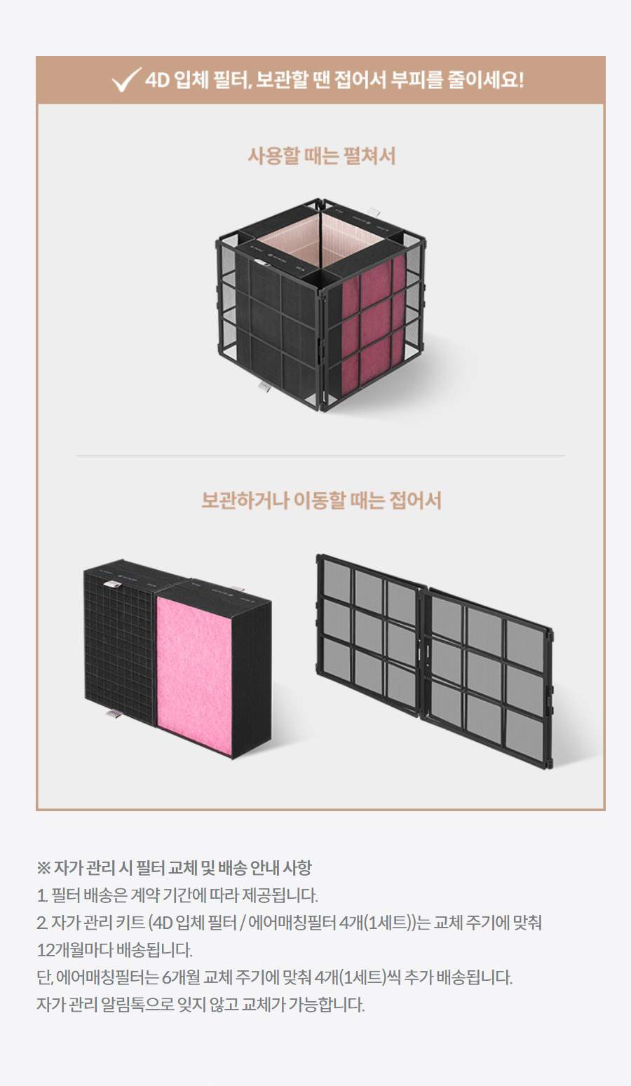 ※ 자가 관리 시 필터 교체 및 배송 안내 사항 1. 필터 배송은 계약 기간에 따라 제공됩니다. 2. 자가 관리 키트 (4D 입체 필터 / 에어매칭필터 4개(1세트))는 교체 주기에 맞춰 12개월마다 배송됩니다. 단, 에어매칭필터는 6개월 교체 주기에 맞춰 4개(1세트)씩 추가 배송됩니다. 자가 관리 알림톡으로 잊지 않고 교체가 가능합니다. ※ 교체 주기와 별도로 에어매칭필터 추가 구매 희망 시, 하기 링크에서 구매 가능합니다.